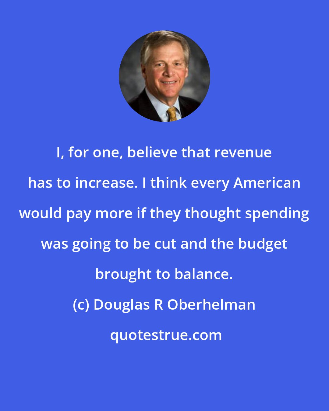 Douglas R Oberhelman: I, for one, believe that revenue has to increase. I think every American would pay more if they thought spending was going to be cut and the budget brought to balance.