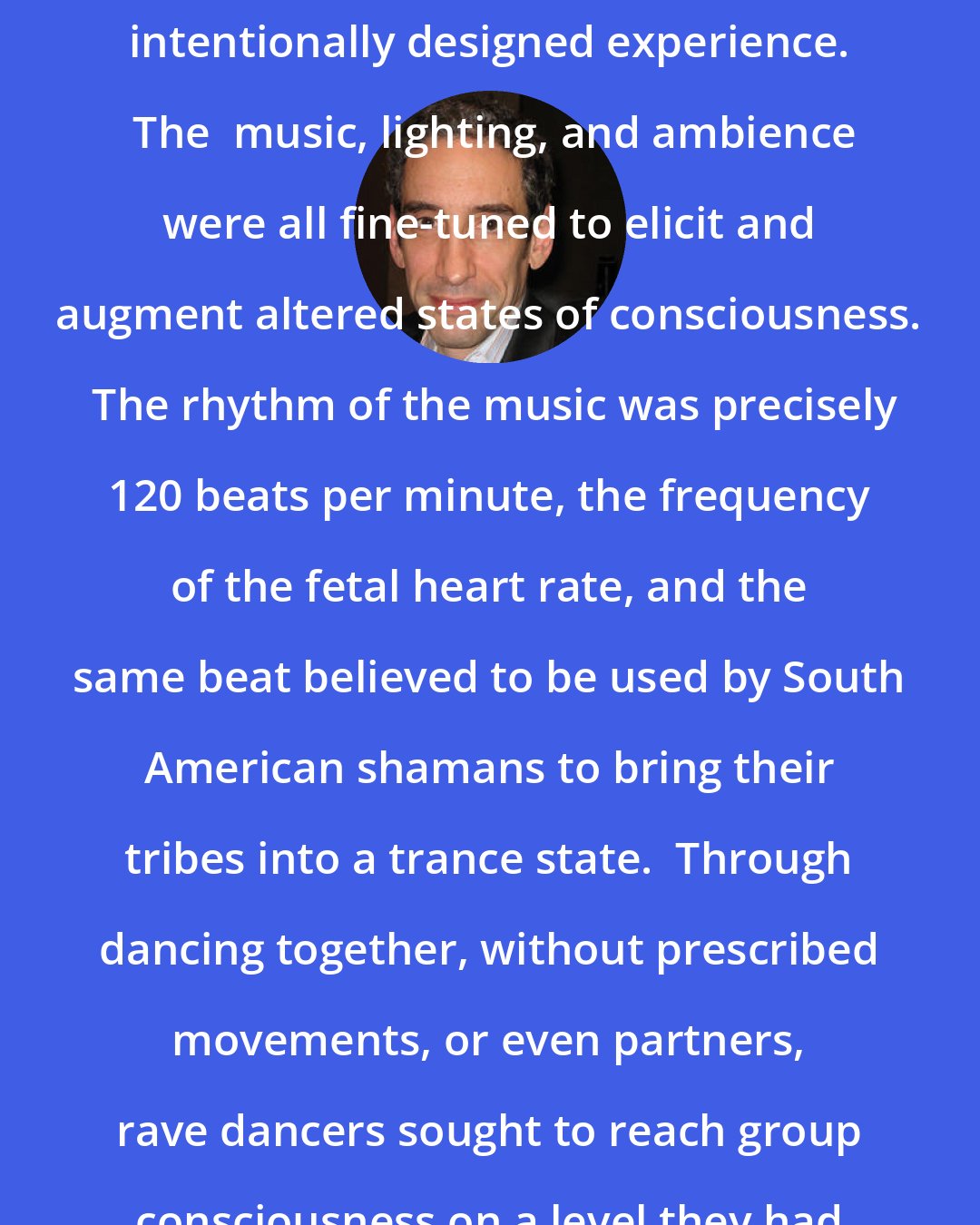 Douglas Rushkoff: More than anything, rave was an intentionally designed experience.  The  music, lighting, and ambience were all fine-tuned to elicit and augment altered states of consciousness.  The rhythm of the music was precisely 120 beats per minute, the frequency of the fetal heart rate, and the same beat believed to be used by South American shamans to bring their tribes into a trance state.  Through dancing together, without prescribed movements, or even partners, rave dancers sought to reach group consciousness on a level they had never experienced before.