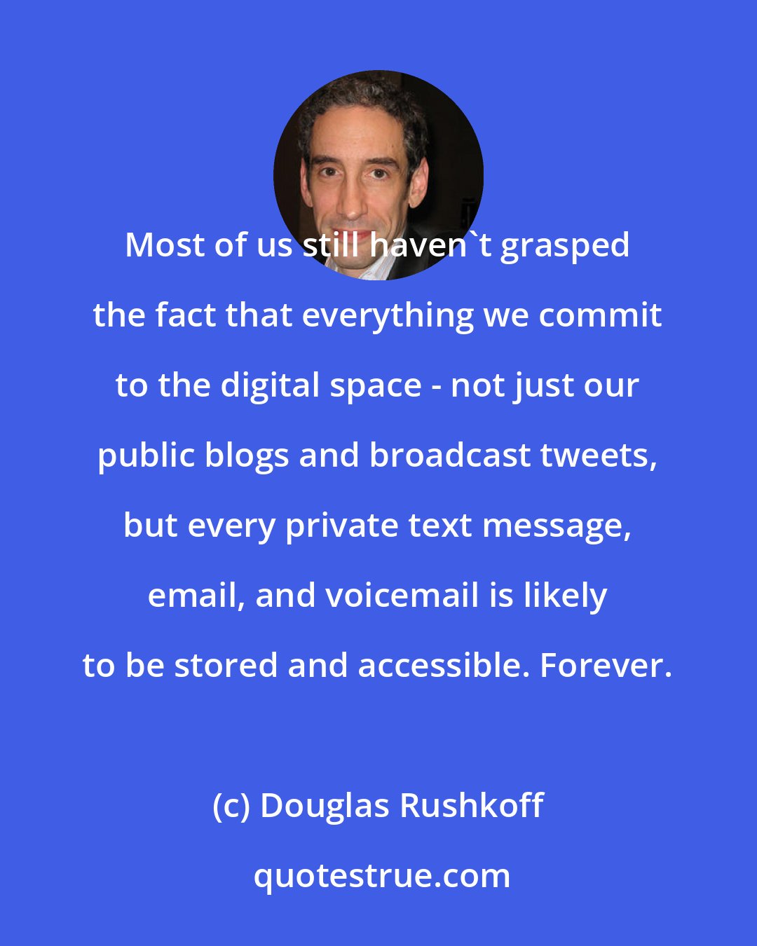 Douglas Rushkoff: Most of us still haven't grasped the fact that everything we commit to the digital space - not just our public blogs and broadcast tweets, but every private text message, email, and voicemail is likely to be stored and accessible. Forever.