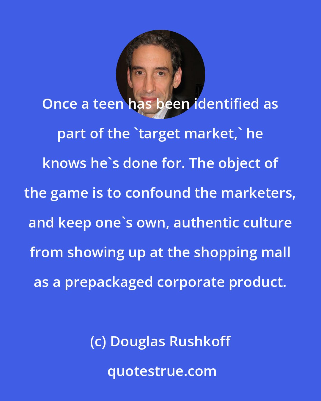 Douglas Rushkoff: Once a teen has been identified as part of the 'target market,' he knows he's done for. The object of the game is to confound the marketers, and keep one's own, authentic culture from showing up at the shopping mall as a prepackaged corporate product.