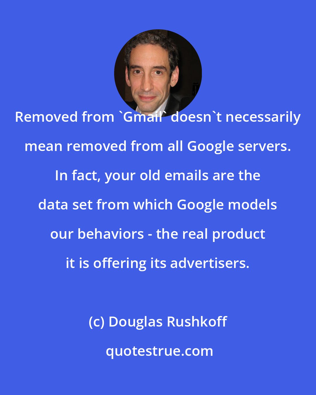 Douglas Rushkoff: Removed from 'Gmail' doesn't necessarily mean removed from all Google servers. In fact, your old emails are the data set from which Google models our behaviors - the real product it is offering its advertisers.