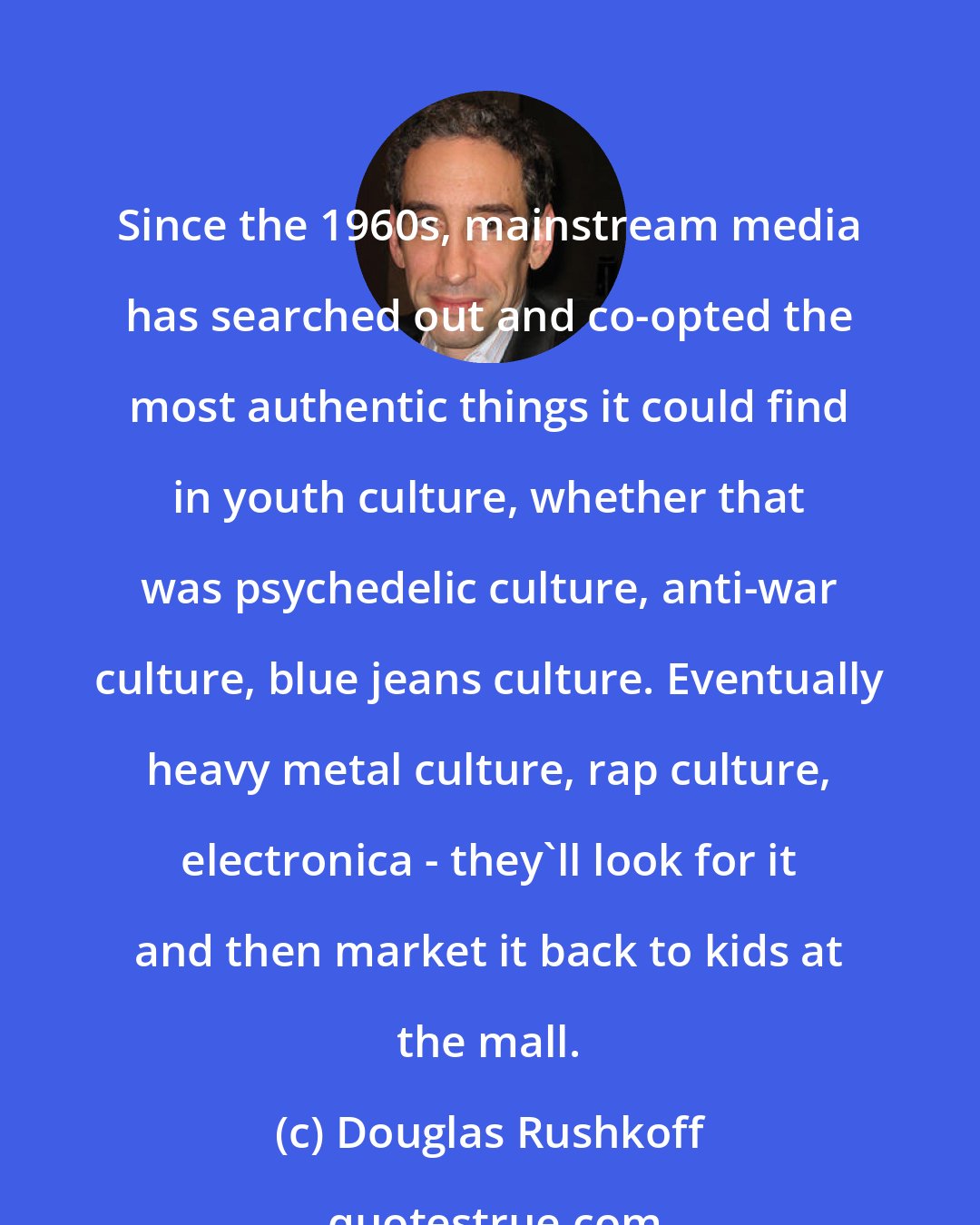 Douglas Rushkoff: Since the 1960s, mainstream media has searched out and co-opted the most authentic things it could find in youth culture, whether that was psychedelic culture, anti-war culture, blue jeans culture. Eventually heavy metal culture, rap culture, electronica - they'll look for it and then market it back to kids at the mall.