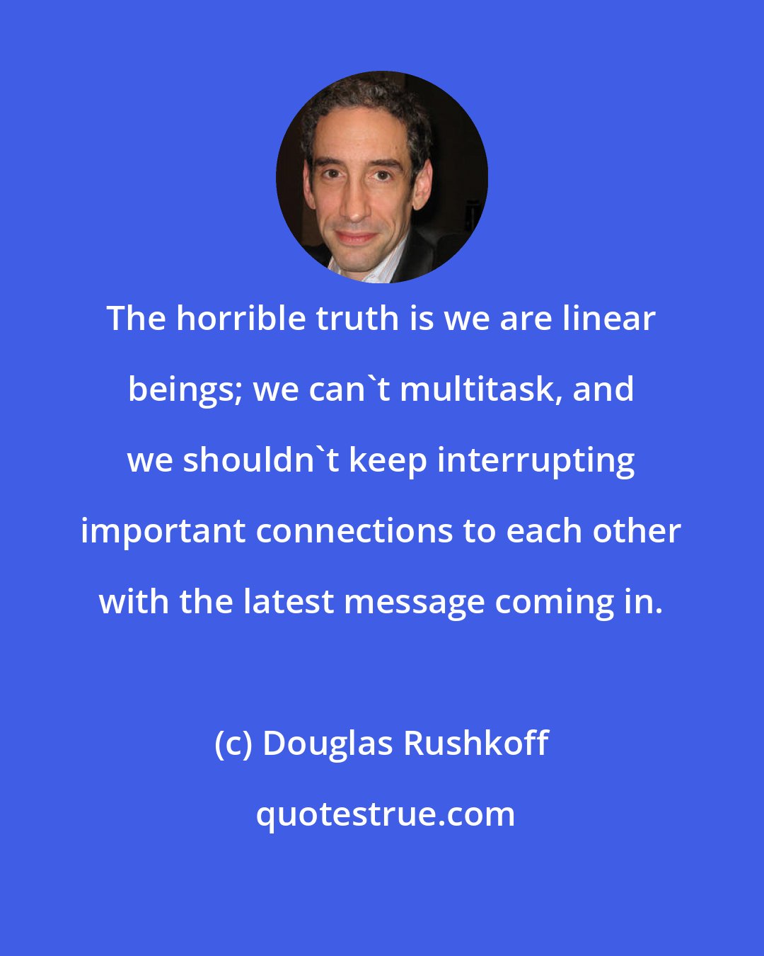 Douglas Rushkoff: The horrible truth is we are linear beings; we can't multitask, and we shouldn't keep interrupting important connections to each other with the latest message coming in.