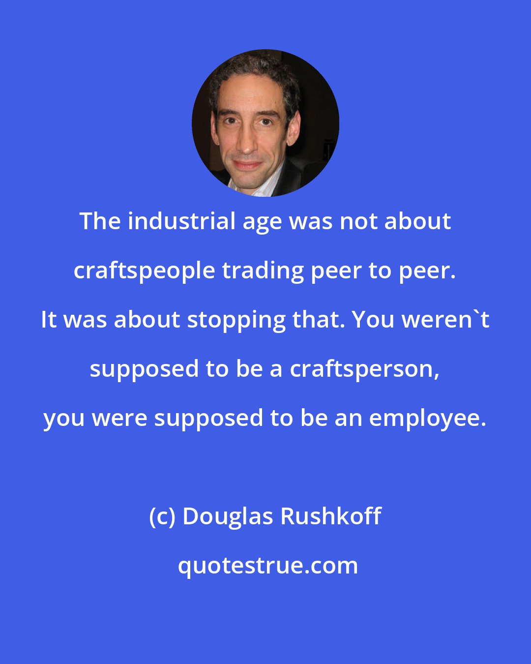 Douglas Rushkoff: The industrial age was not about craftspeople trading peer to peer. It was about stopping that. You weren't supposed to be a craftsperson, you were supposed to be an employee.