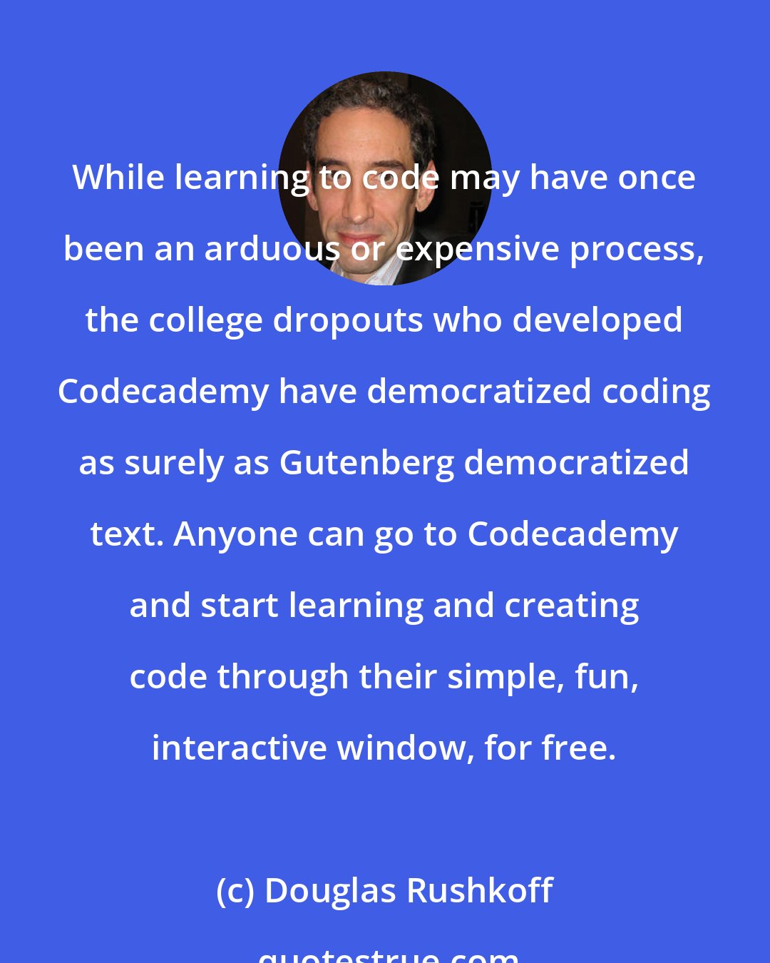 Douglas Rushkoff: While learning to code may have once been an arduous or expensive process, the college dropouts who developed Codecademy have democratized coding as surely as Gutenberg democratized text. Anyone can go to Codecademy and start learning and creating code through their simple, fun, interactive window, for free.