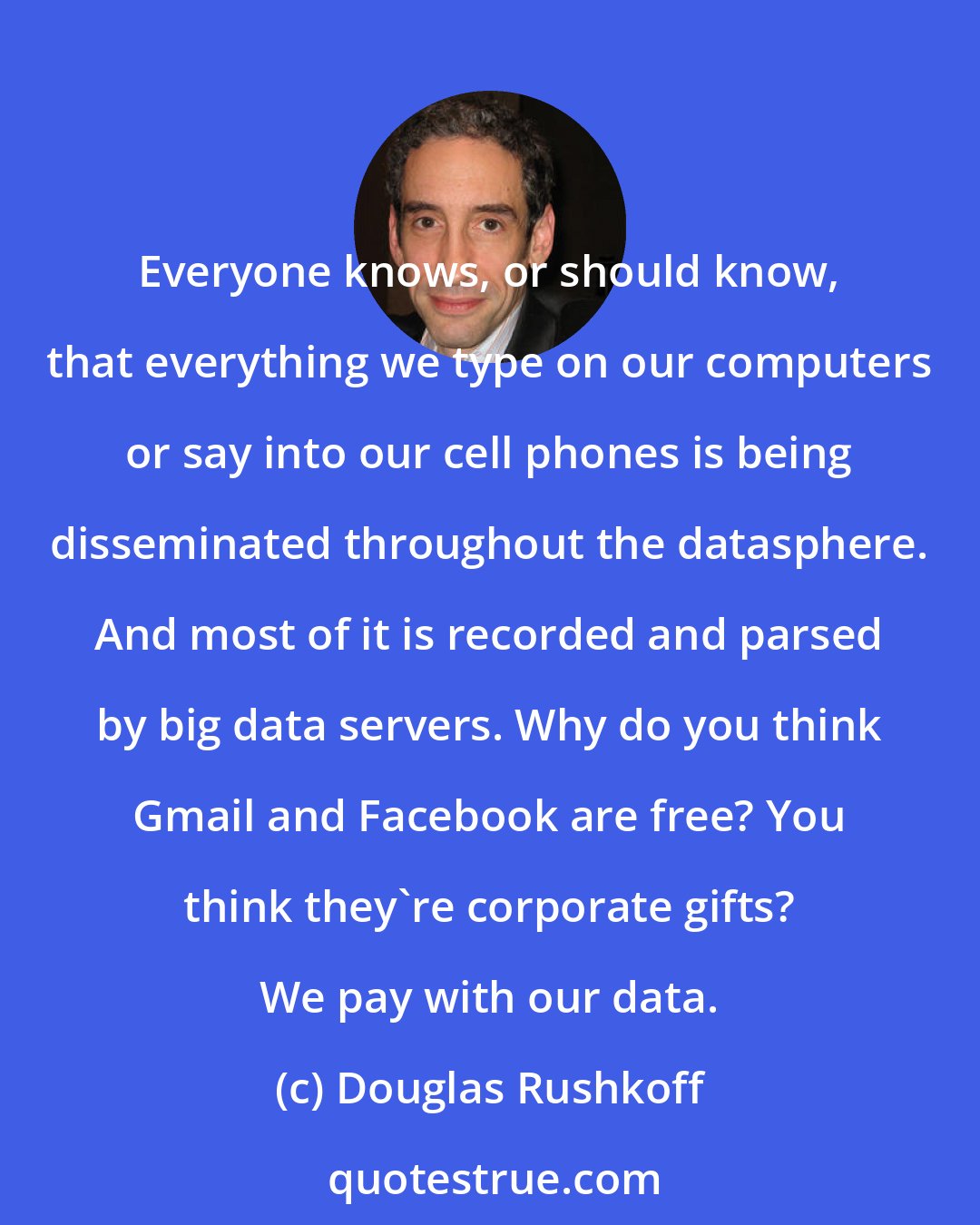 Douglas Rushkoff: Everyone knows, or should know, that everything we type on our computers or say into our cell phones is being disseminated throughout the datasphere. And most of it is recorded and parsed by big data servers. Why do you think Gmail and Facebook are free? You think they're corporate gifts? We pay with our data.