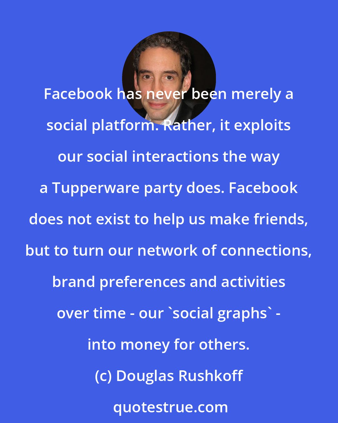 Douglas Rushkoff: Facebook has never been merely a social platform. Rather, it exploits our social interactions the way a Tupperware party does. Facebook does not exist to help us make friends, but to turn our network of connections, brand preferences and activities over time - our 'social graphs' - into money for others.