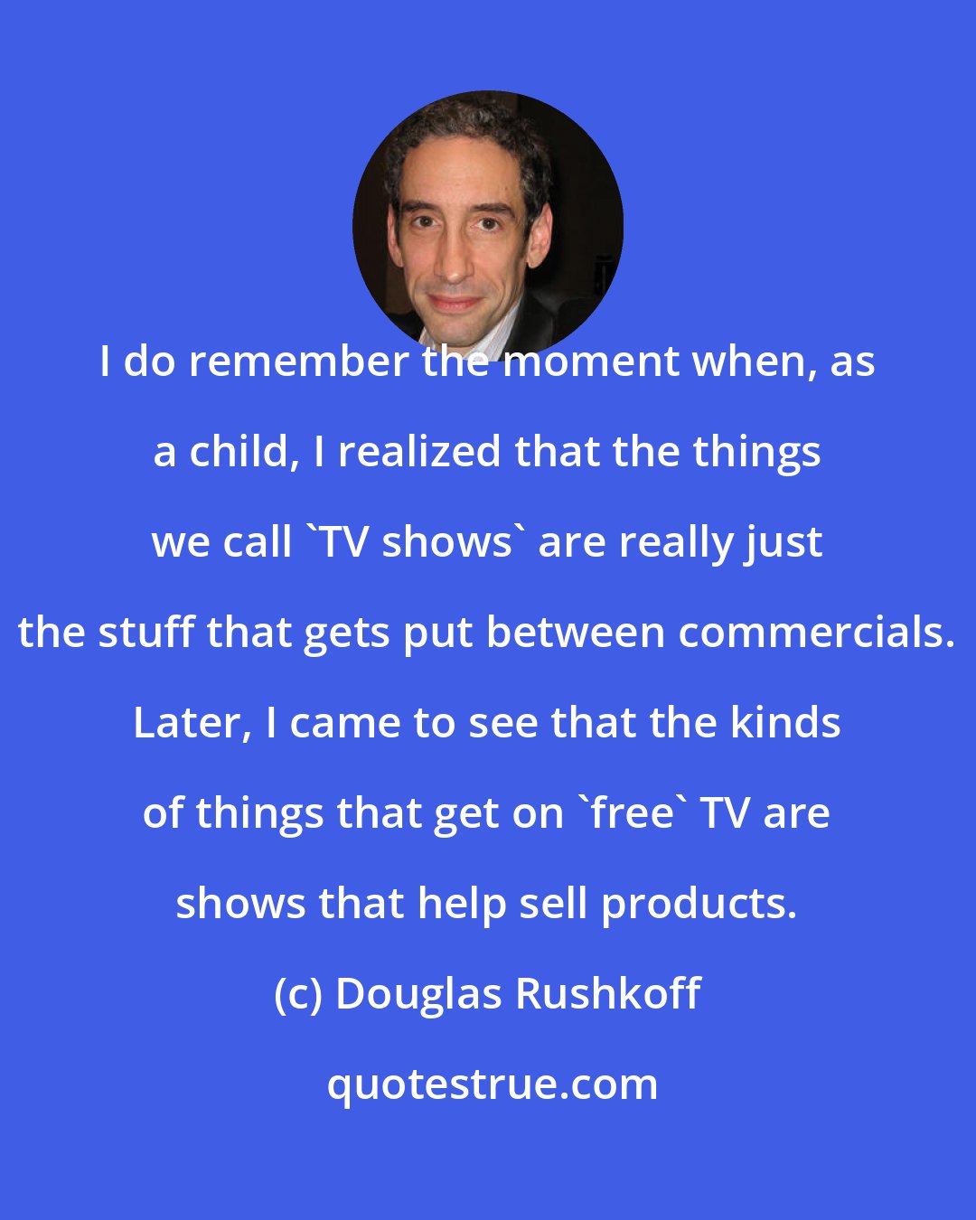 Douglas Rushkoff: I do remember the moment when, as a child, I realized that the things we call 'TV shows' are really just the stuff that gets put between commercials. Later, I came to see that the kinds of things that get on 'free' TV are shows that help sell products.