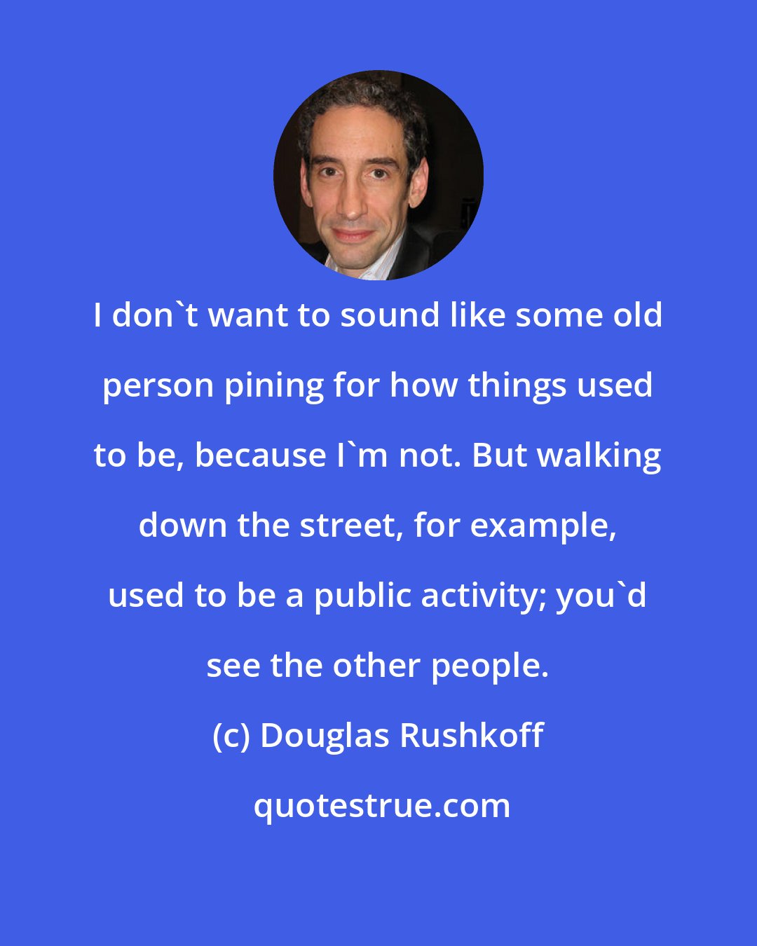 Douglas Rushkoff: I don't want to sound like some old person pining for how things used to be, because I'm not. But walking down the street, for example, used to be a public activity; you'd see the other people.