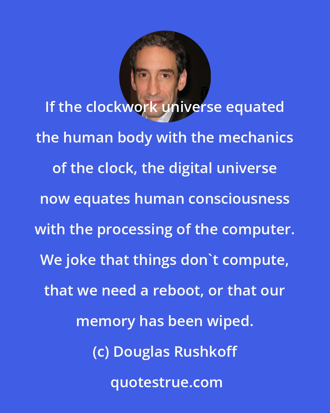 Douglas Rushkoff: If the clockwork universe equated the human body with the mechanics of the clock, the digital universe now equates human consciousness with the processing of the computer. We joke that things don't compute, that we need a reboot, or that our memory has been wiped.