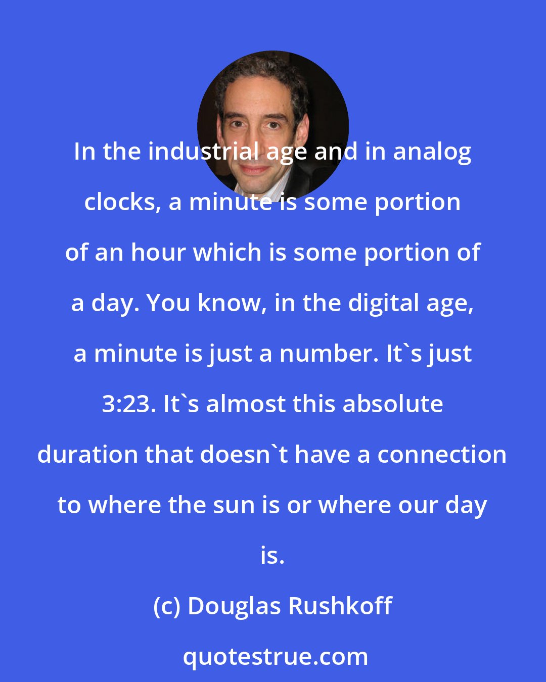 Douglas Rushkoff: In the industrial age and in analog clocks, a minute is some portion of an hour which is some portion of a day. You know, in the digital age, a minute is just a number. It's just 3:23. It's almost this absolute duration that doesn't have a connection to where the sun is or where our day is.
