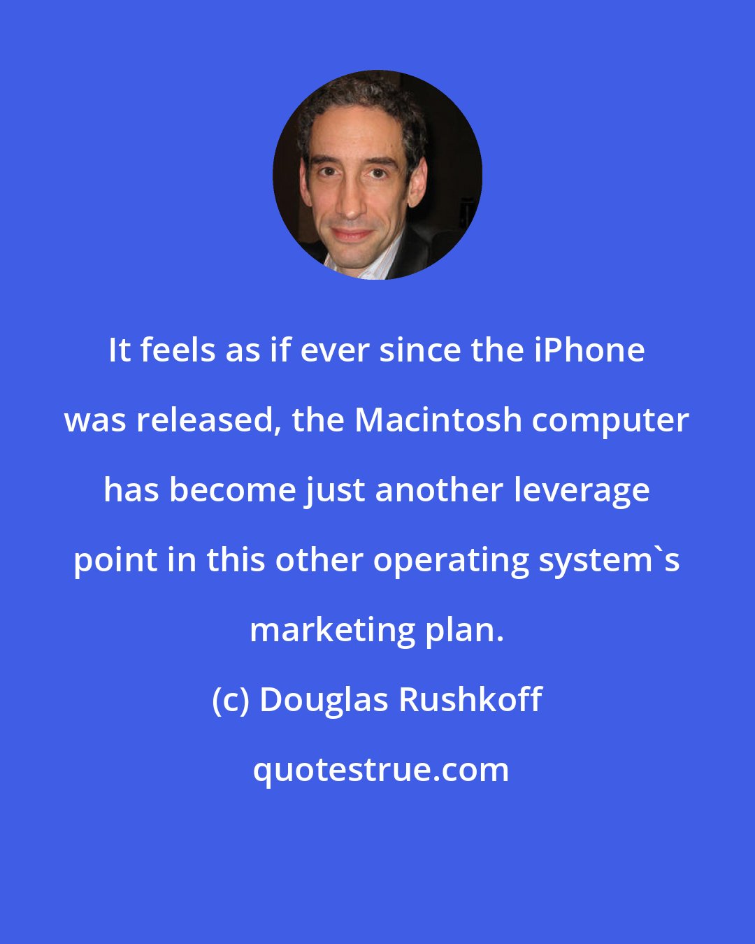 Douglas Rushkoff: It feels as if ever since the iPhone was released, the Macintosh computer has become just another leverage point in this other operating system's marketing plan.