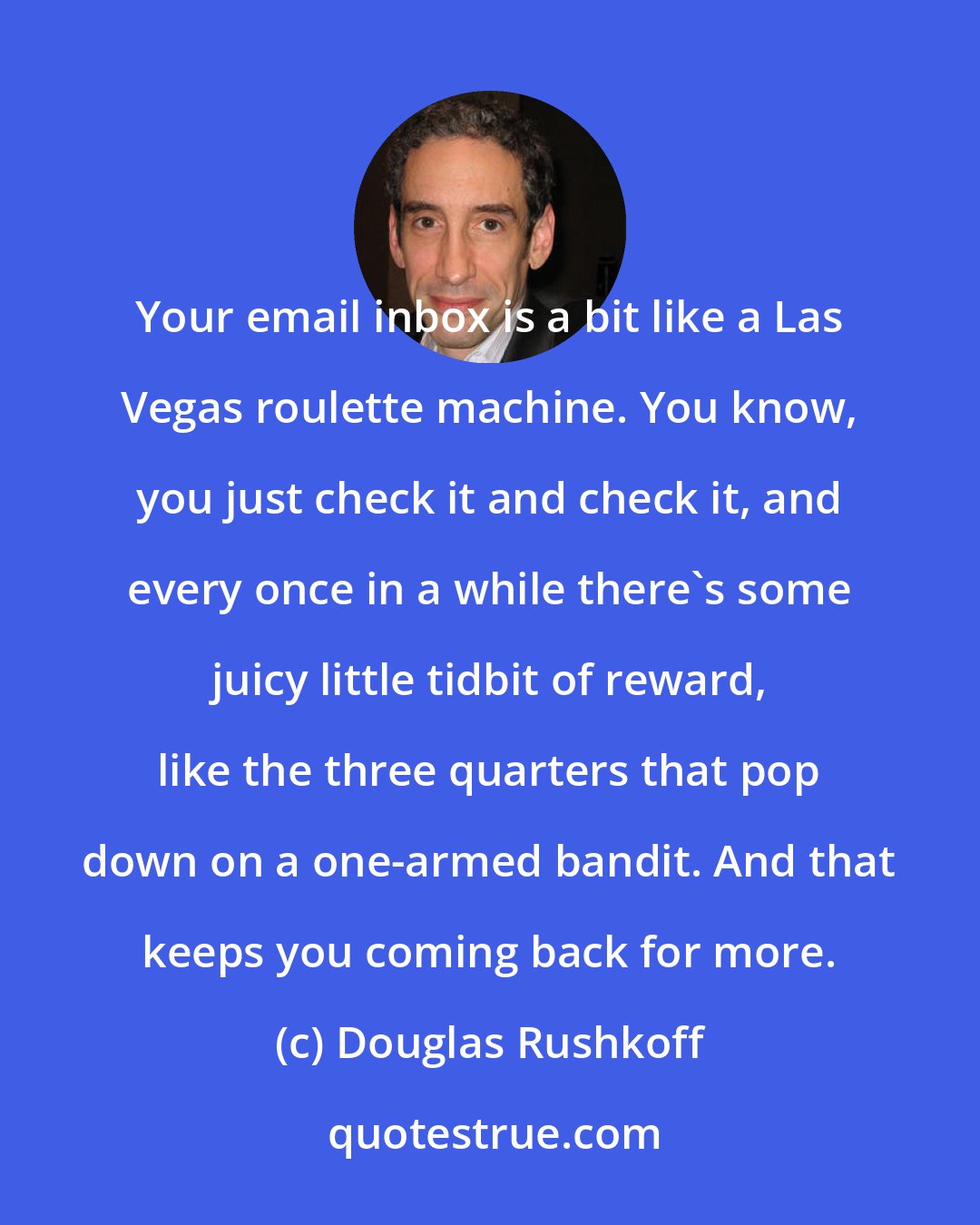 Douglas Rushkoff: Your email inbox is a bit like a Las Vegas roulette machine. You know, you just check it and check it, and every once in a while there's some juicy little tidbit of reward, like the three quarters that pop down on a one-armed bandit. And that keeps you coming back for more.