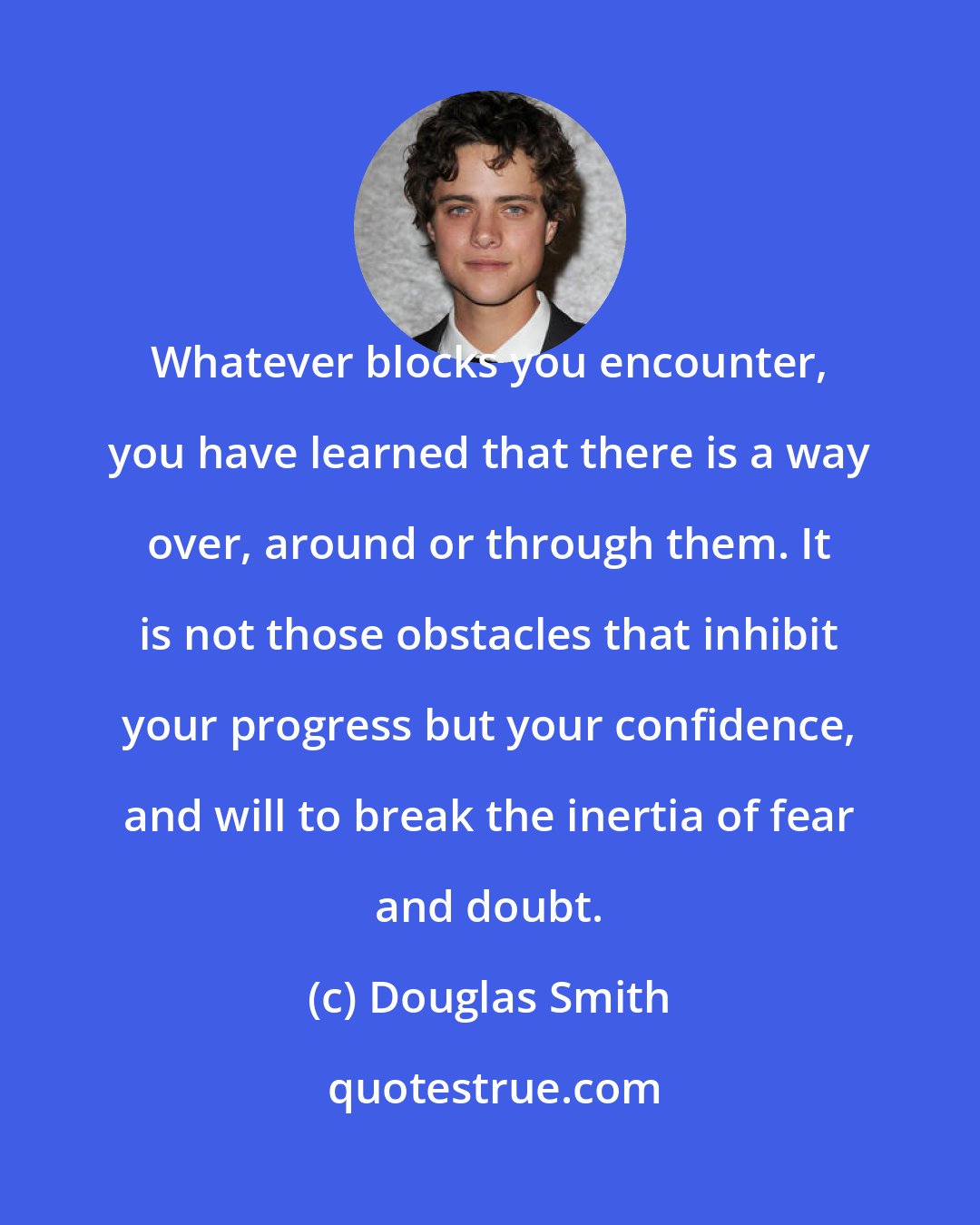 Douglas Smith: Whatever blocks you encounter, you have learned that there is a way over, around or through them. It is not those obstacles that inhibit your progress but your confidence, and will to break the inertia of fear and doubt.