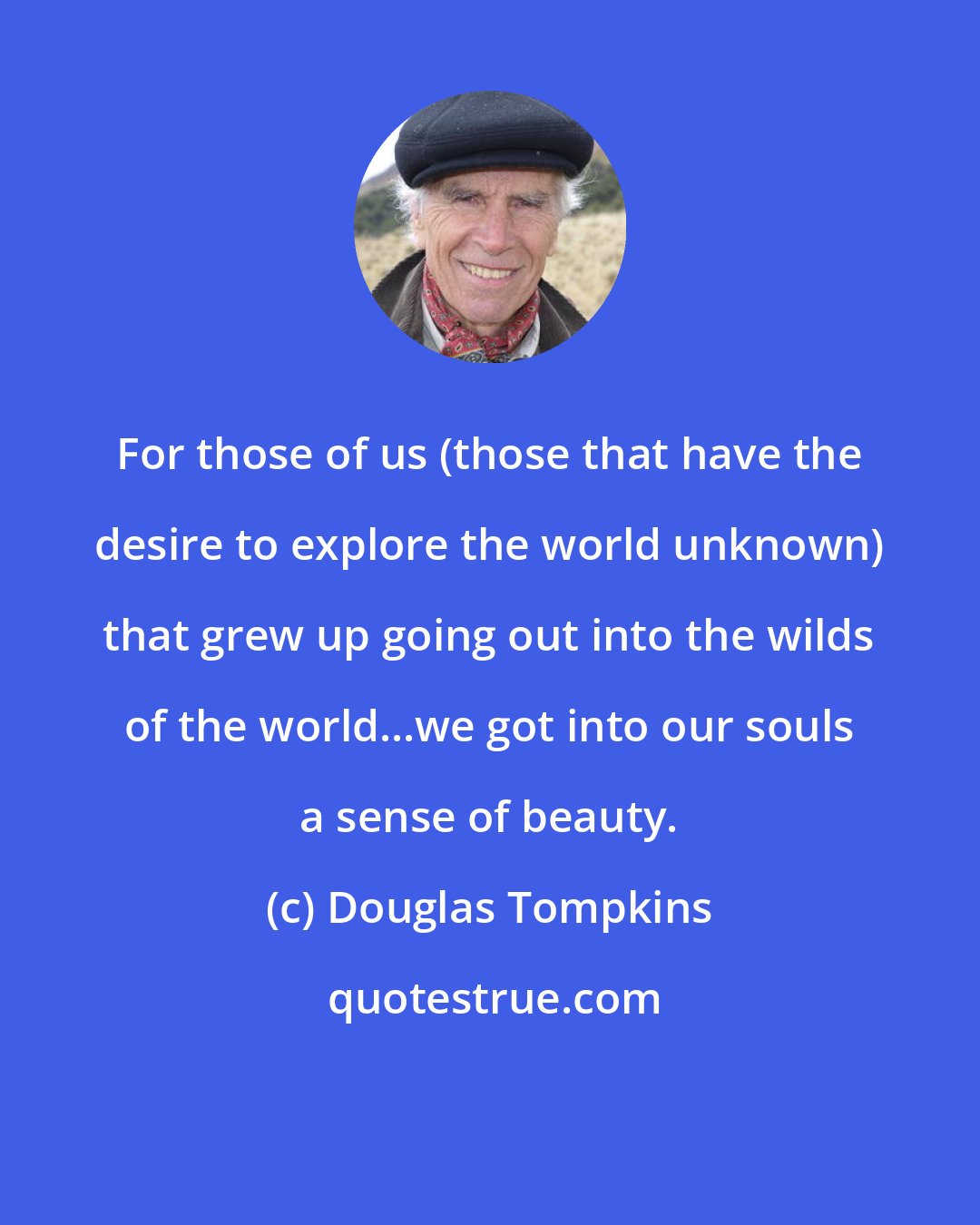 Douglas Tompkins: For those of us (those that have the desire to explore the world unknown) that grew up going out into the wilds of the world...we got into our souls a sense of beauty.