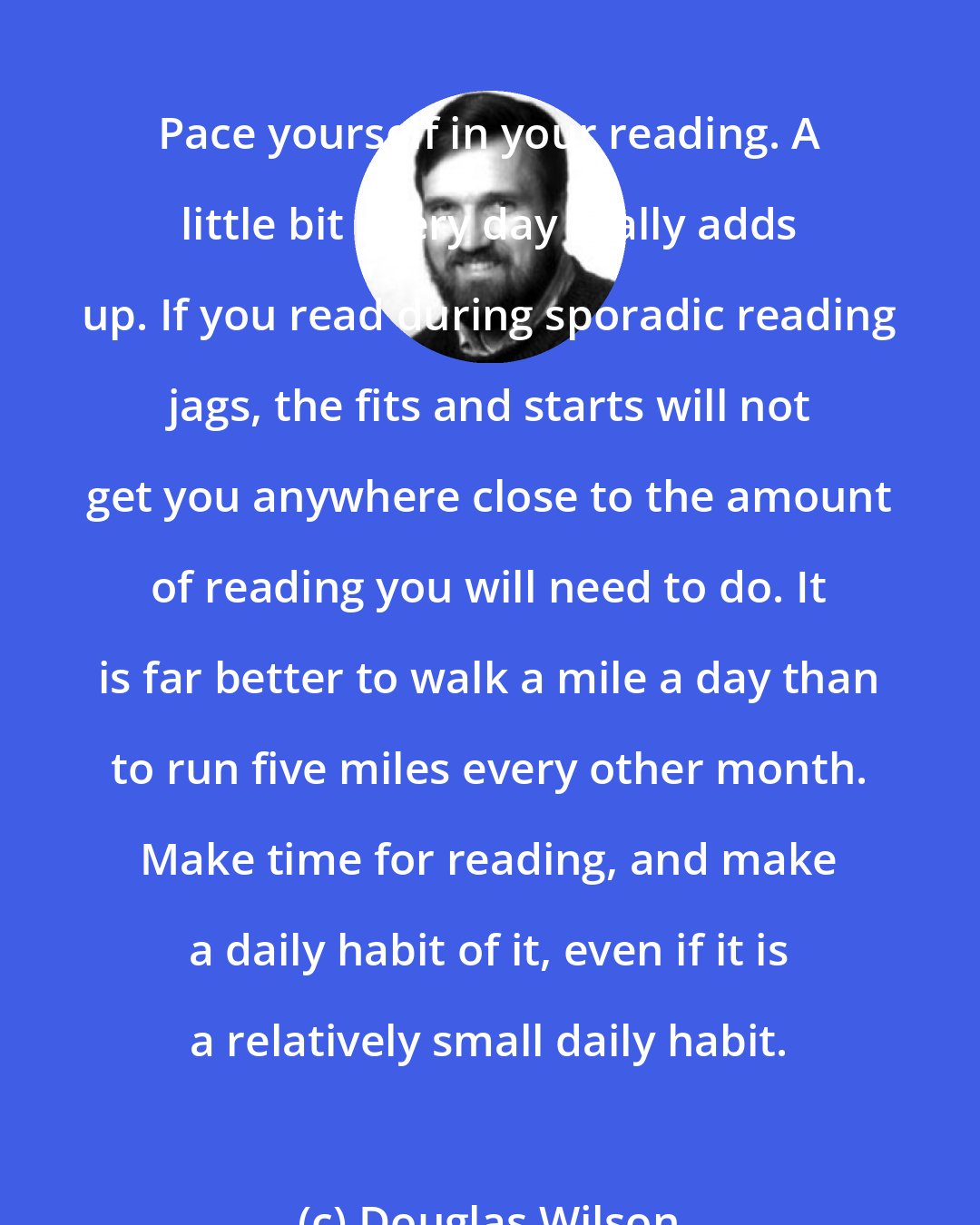 Douglas Wilson: Pace yourself in your reading. A little bit every day really adds up. If you read during sporadic reading jags, the fits and starts will not get you anywhere close to the amount of reading you will need to do. It is far better to walk a mile a day than to run five miles every other month. Make time for reading, and make a daily habit of it, even if it is a relatively small daily habit.