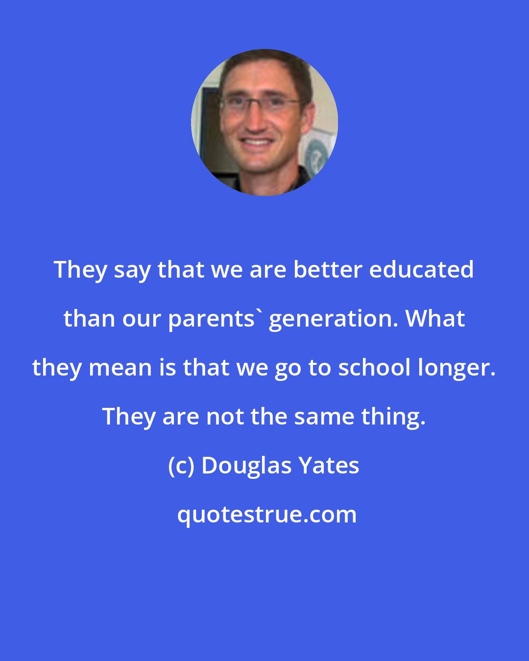 Douglas Yates: They say that we are better educated than our parents' generation. What they mean is that we go to school longer. They are not the same thing.