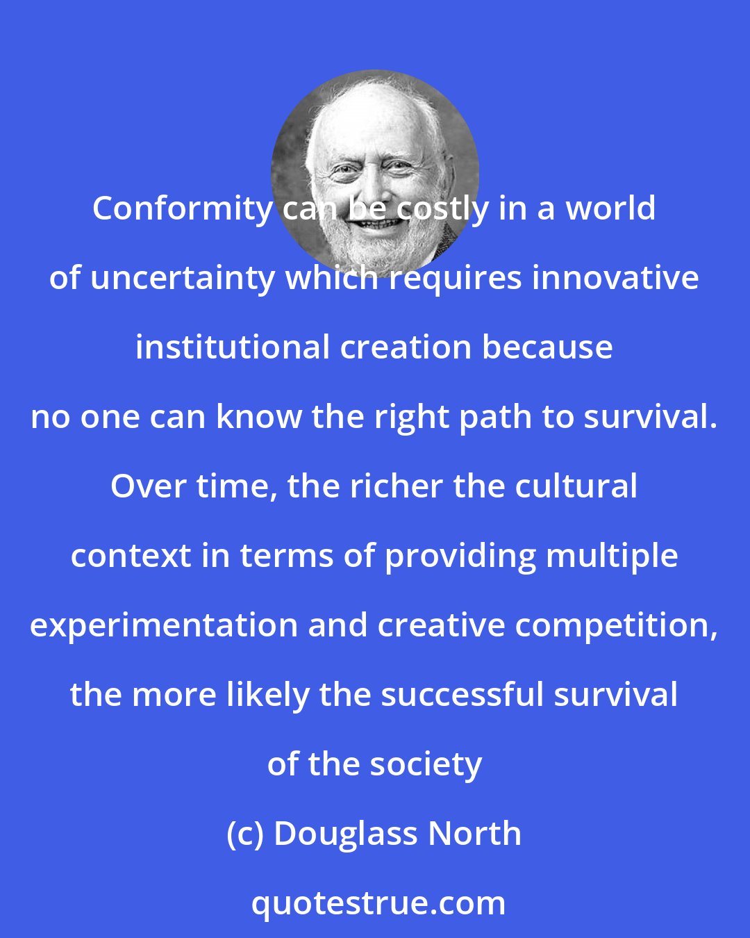 Douglass North: Conformity can be costly in a world of uncertainty which requires innovative institutional creation because no one can know the right path to survival. Over time, the richer the cultural context in terms of providing multiple experimentation and creative competition, the more likely the successful survival of the society