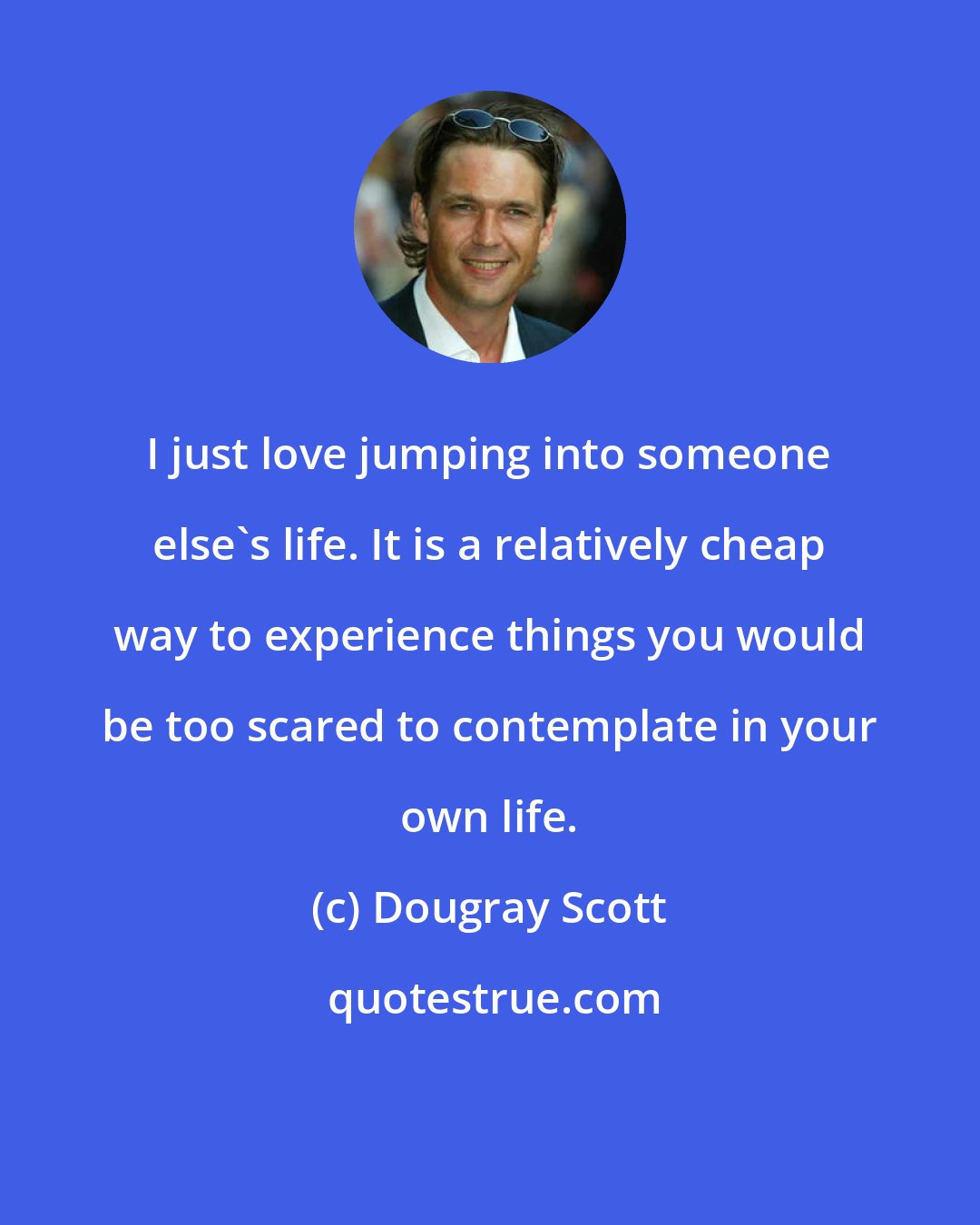 Dougray Scott: I just love jumping into someone else's life. It is a relatively cheap way to experience things you would be too scared to contemplate in your own life.