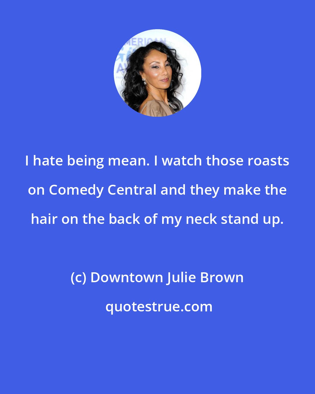 Downtown Julie Brown: I hate being mean. I watch those roasts on Comedy Central and they make the hair on the back of my neck stand up.