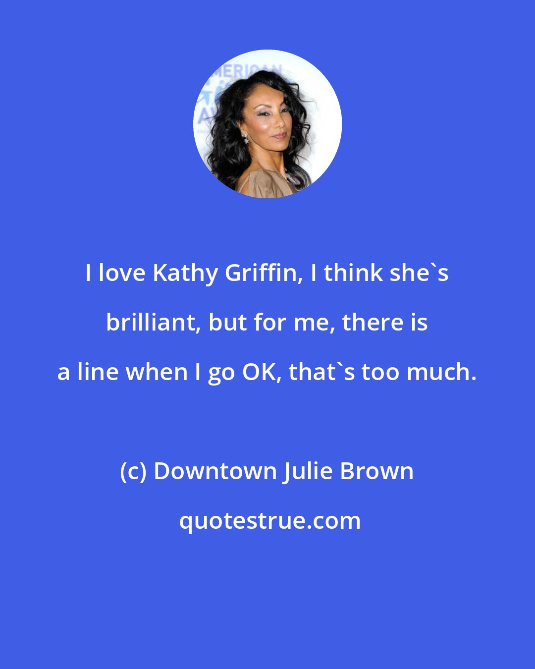 Downtown Julie Brown: I love Kathy Griffin, I think she's brilliant, but for me, there is a line when I go OK, that's too much.