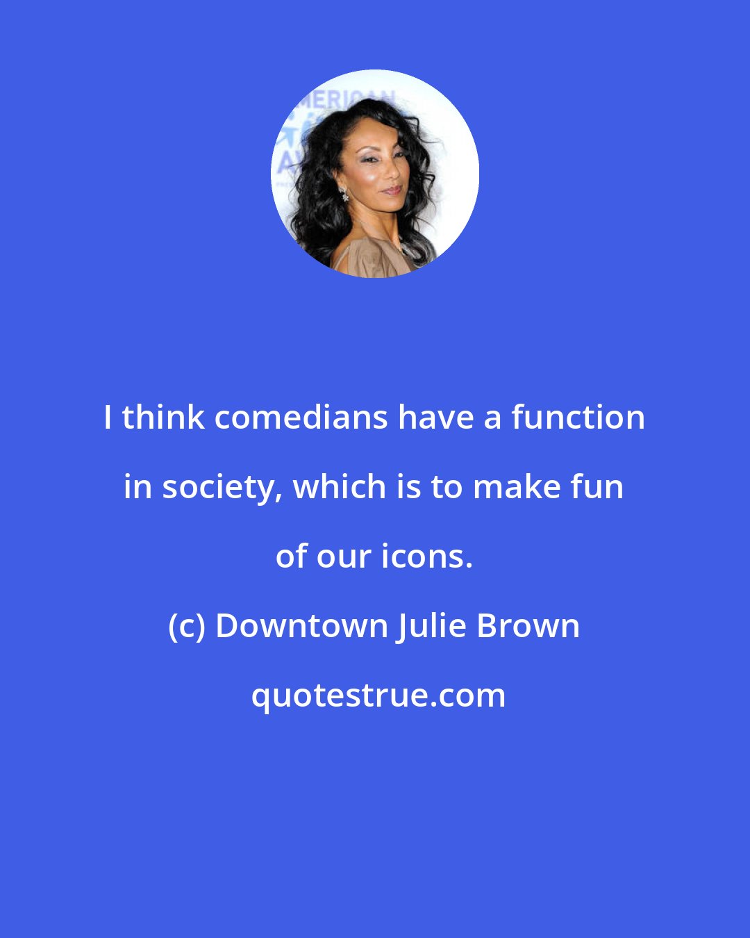 Downtown Julie Brown: I think comedians have a function in society, which is to make fun of our icons.