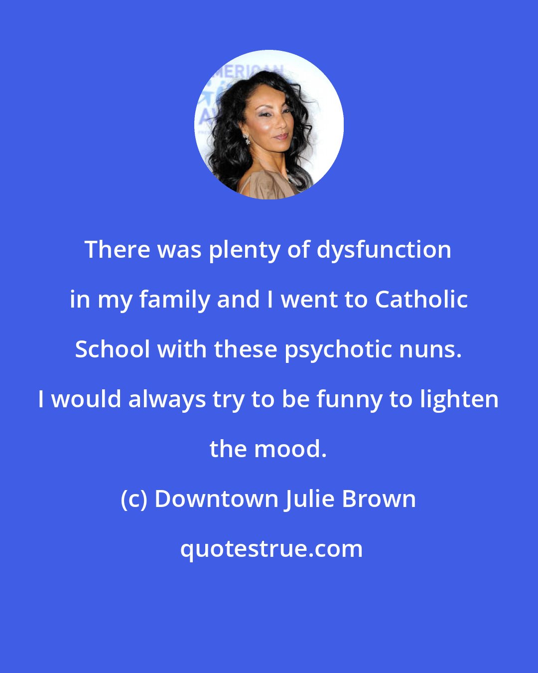 Downtown Julie Brown: There was plenty of dysfunction in my family and I went to Catholic School with these psychotic nuns. I would always try to be funny to lighten the mood.