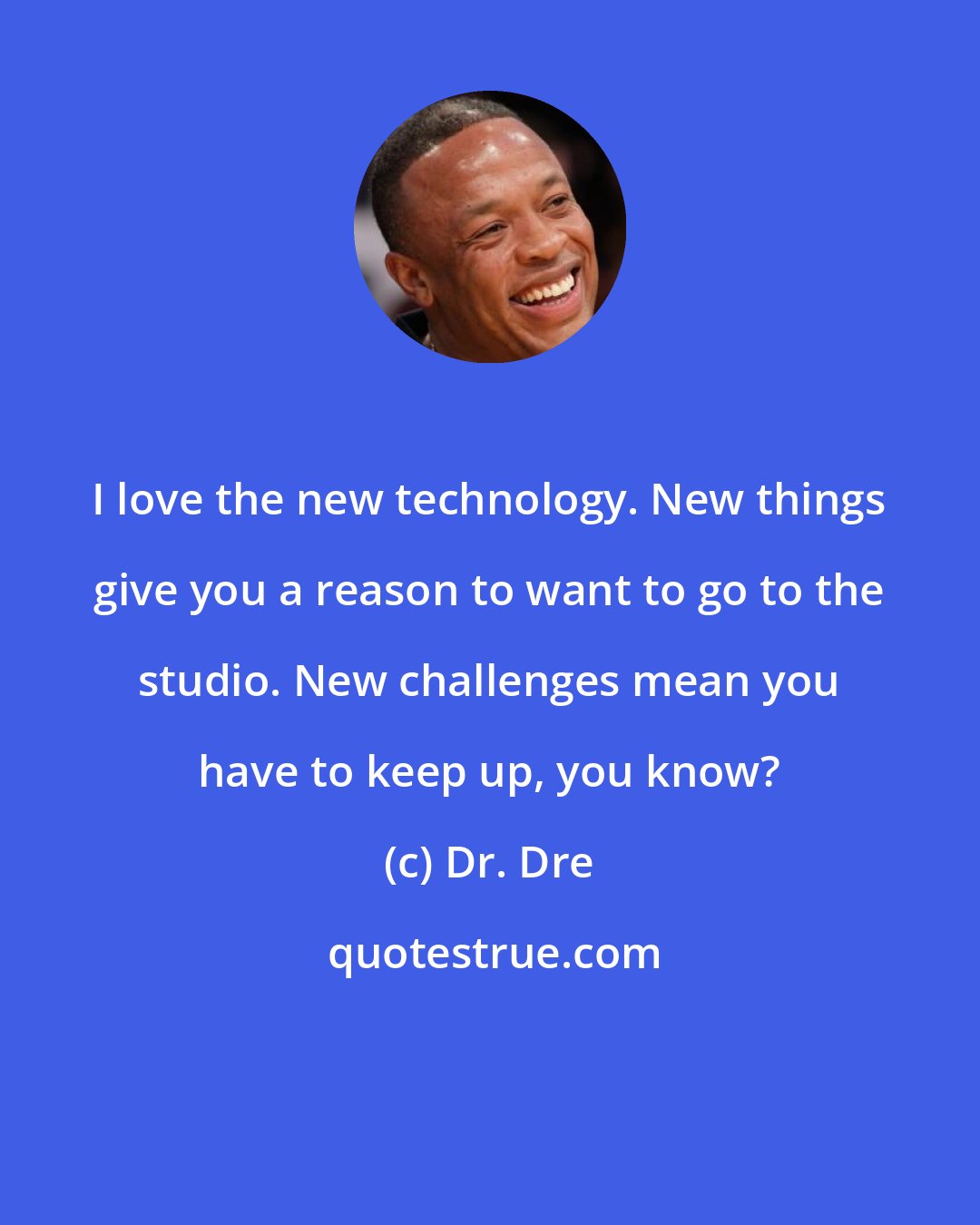 Dr. Dre: I love the new technology. New things give you a reason to want to go to the studio. New challenges mean you have to keep up, you know?