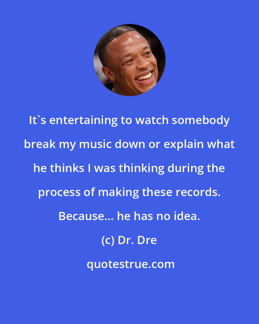 Dr. Dre: It's entertaining to watch somebody break my music down or explain what he thinks I was thinking during the process of making these records. Because... he has no idea.