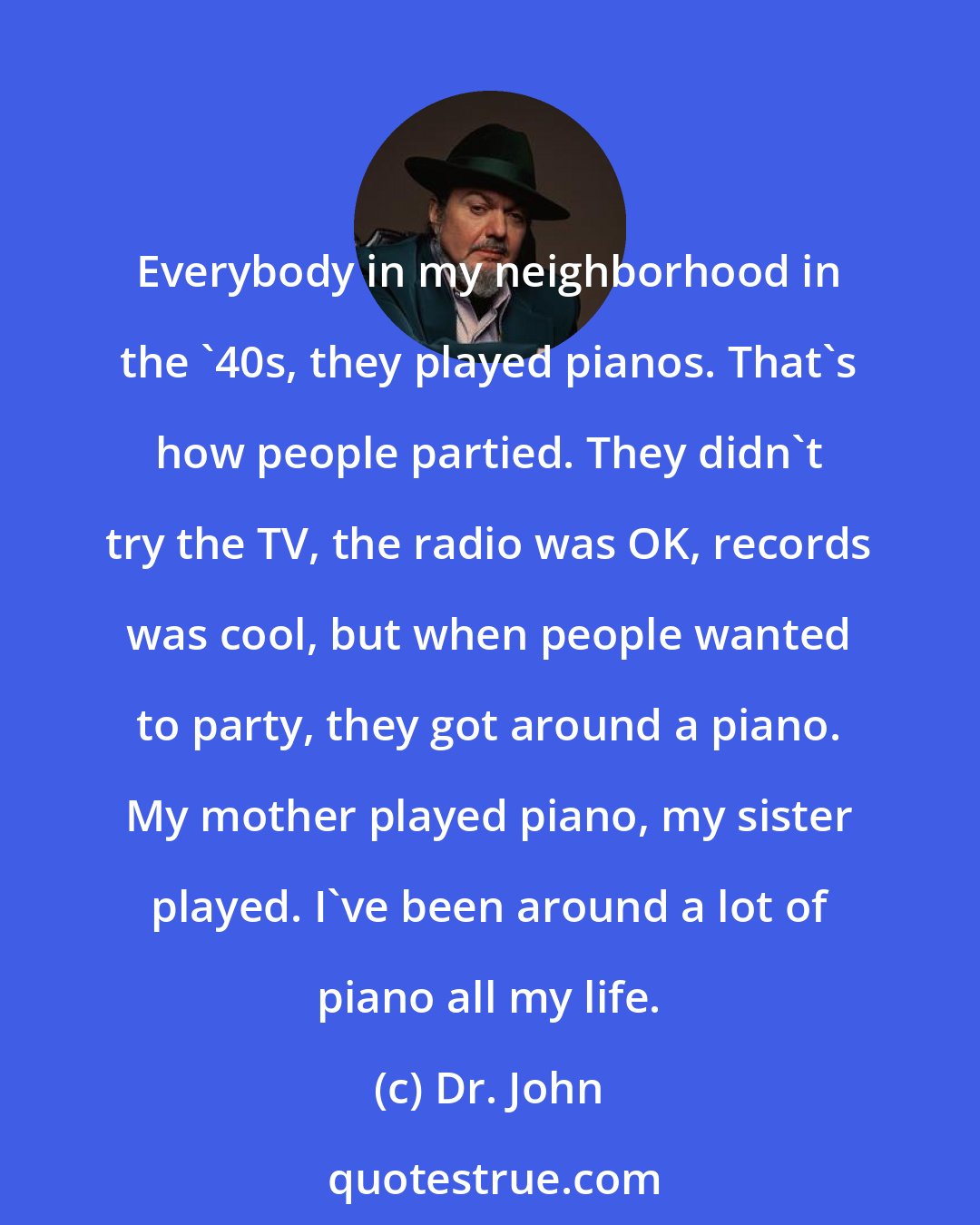 Dr. John: Everybody in my neighborhood in the '40s, they played pianos. That's how people partied. They didn't try the TV, the radio was OK, records was cool, but when people wanted to party, they got around a piano. My mother played piano, my sister played. I've been around a lot of piano all my life.