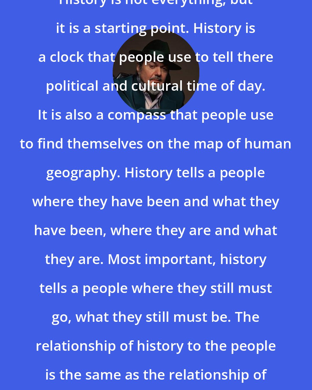 Dr. John: History is not everything, but it is a starting point. History is a clock that people use to tell there political and cultural time of day. It is also a compass that people use to find themselves on the map of human geography. History tells a people where they have been and what they have been, where they are and what they are. Most important, history tells a people where they still must go, what they still must be. The relationship of history to the people is the same as the relationship of a mother to her child.