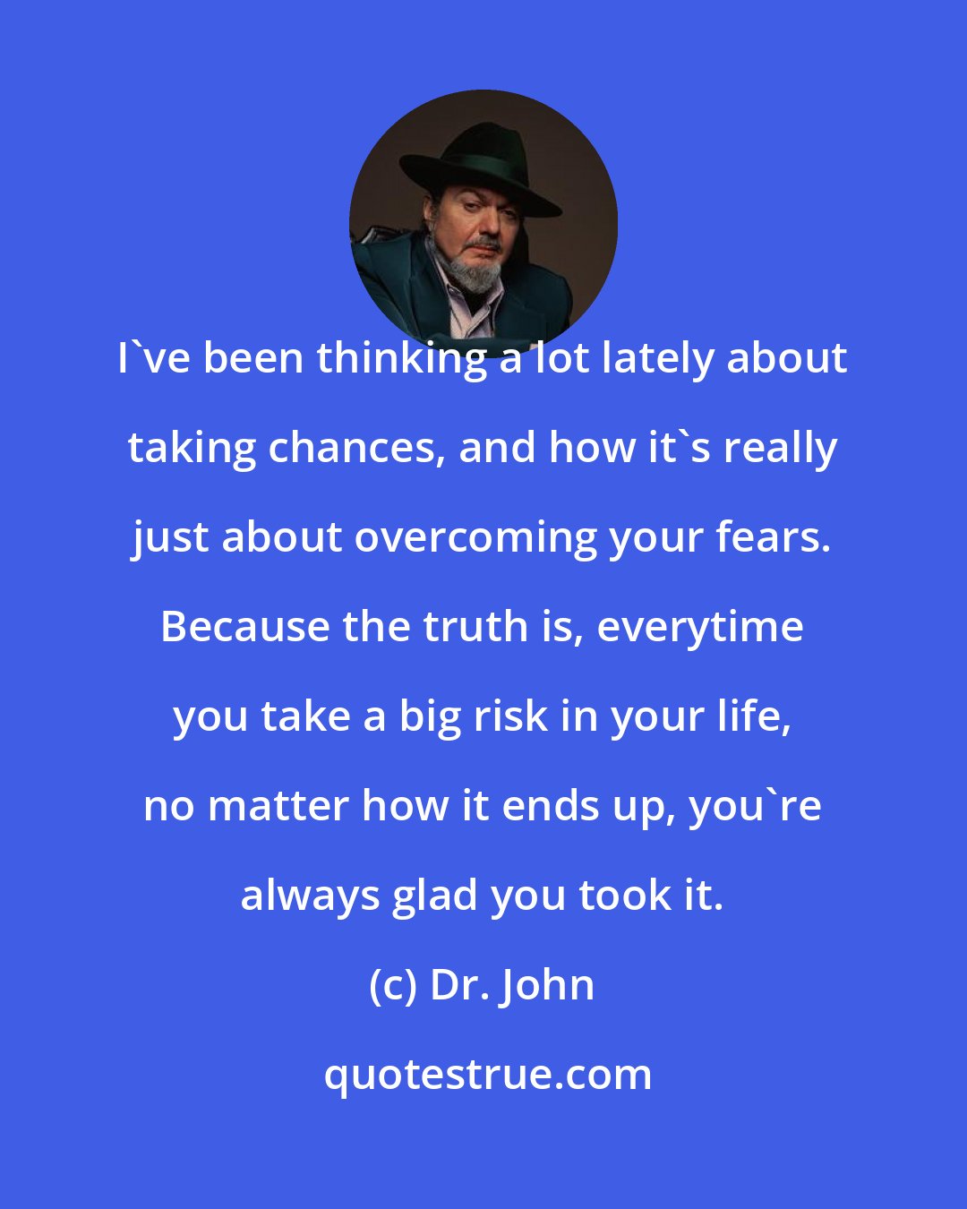 Dr. John: I've been thinking a lot lately about taking chances, and how it's really just about overcoming your fears. Because the truth is, everytime you take a big risk in your life, no matter how it ends up, you're always glad you took it.