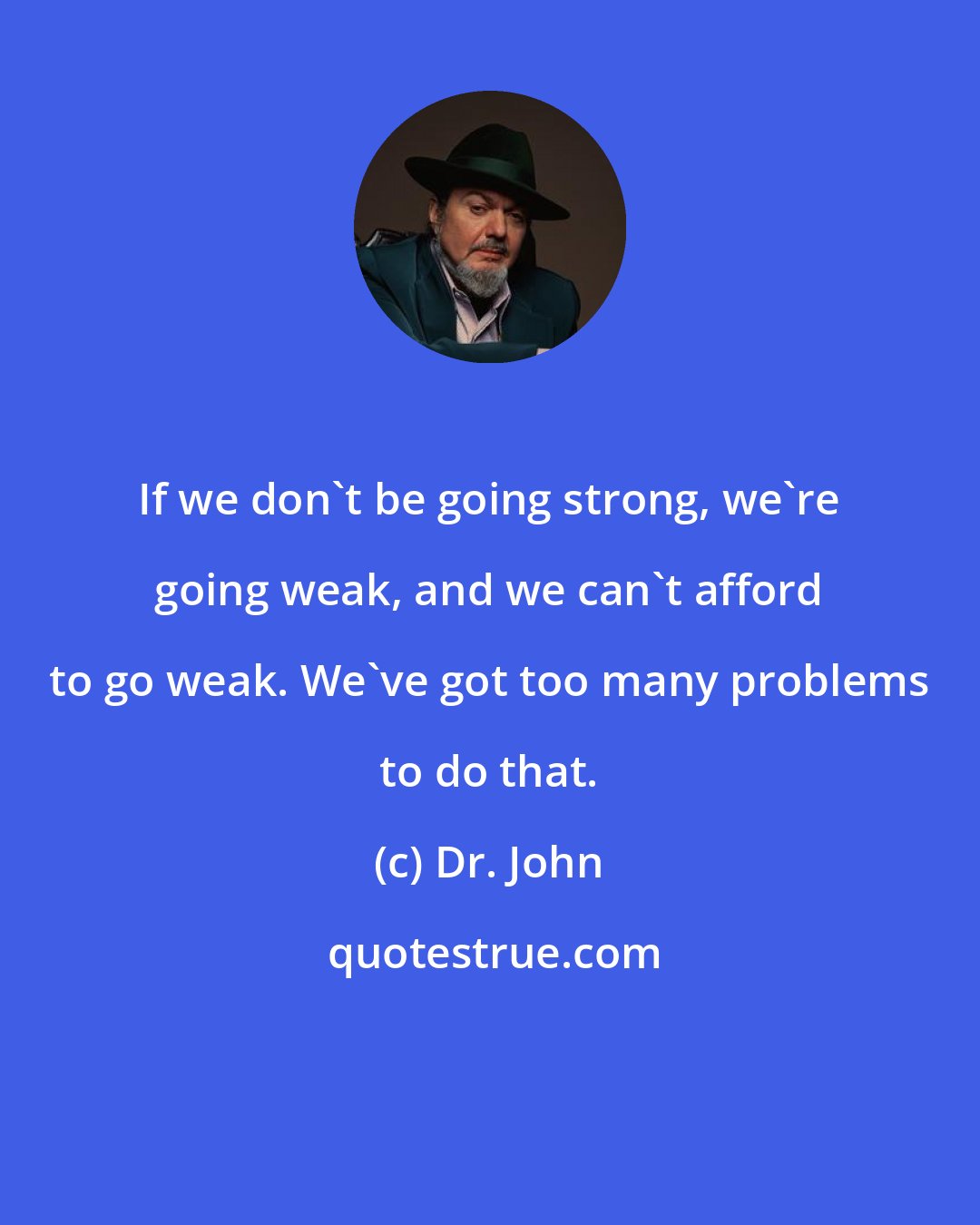 Dr. John: If we don't be going strong, we're going weak, and we can't afford to go weak. We've got too many problems to do that.