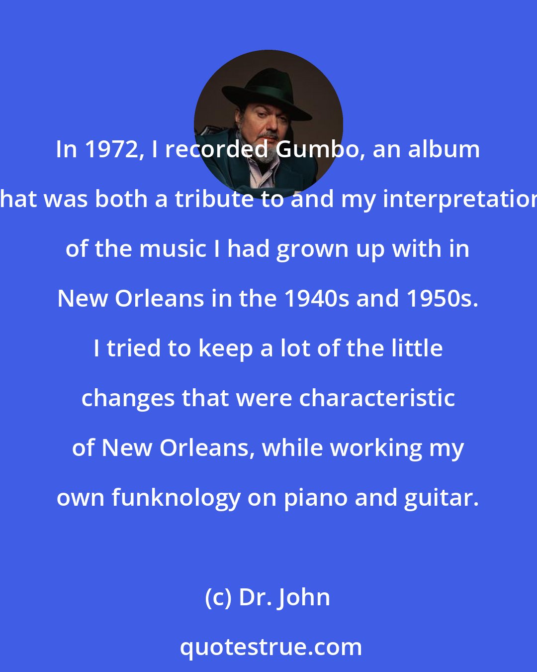 Dr. John: In 1972, I recorded Gumbo, an album that was both a tribute to and my interpretation of the music I had grown up with in New Orleans in the 1940s and 1950s. I tried to keep a lot of the little changes that were characteristic of New Orleans, while working my own funknology on piano and guitar.