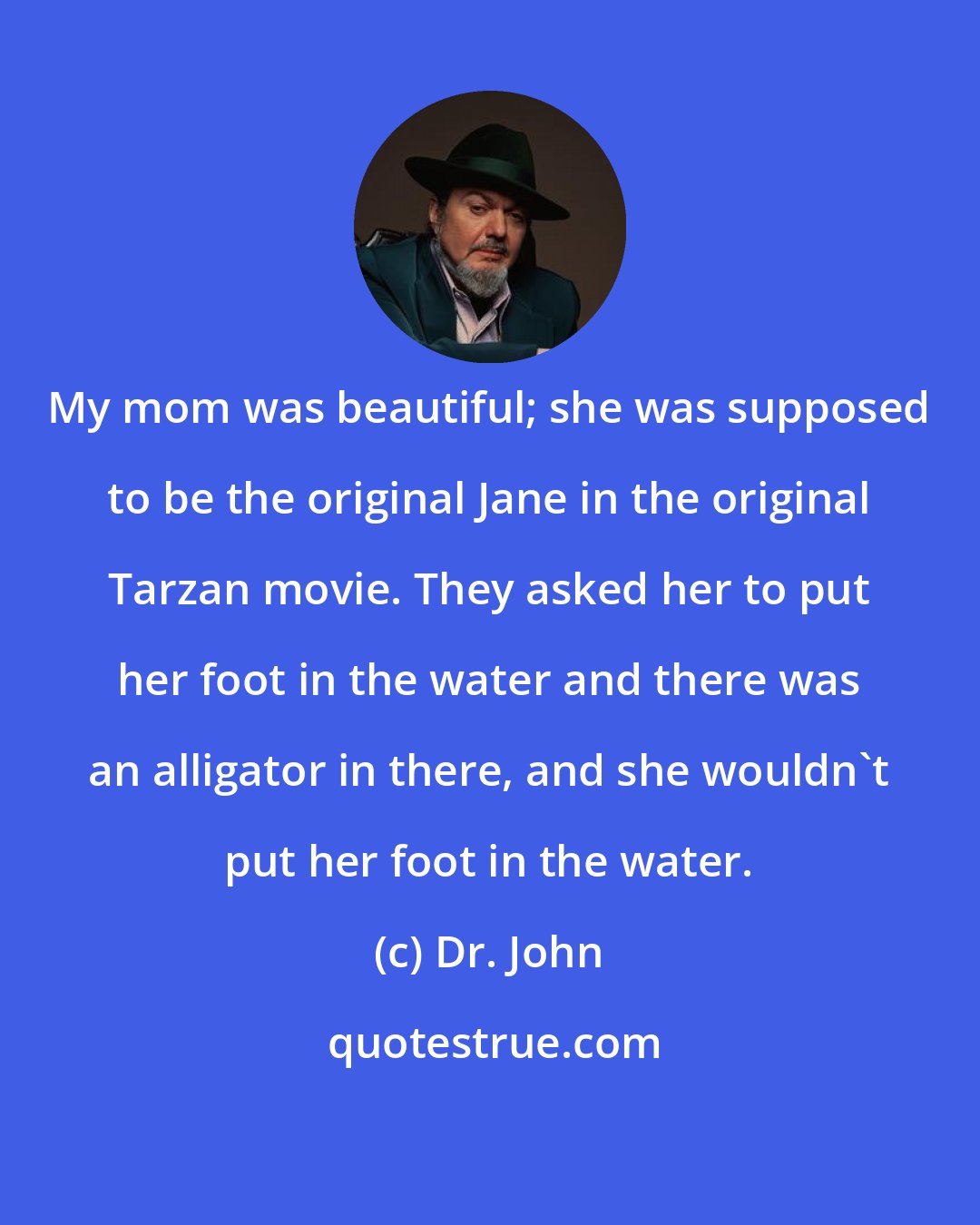 Dr. John: My mom was beautiful; she was supposed to be the original Jane in the original Tarzan movie. They asked her to put her foot in the water and there was an alligator in there, and she wouldn't put her foot in the water.