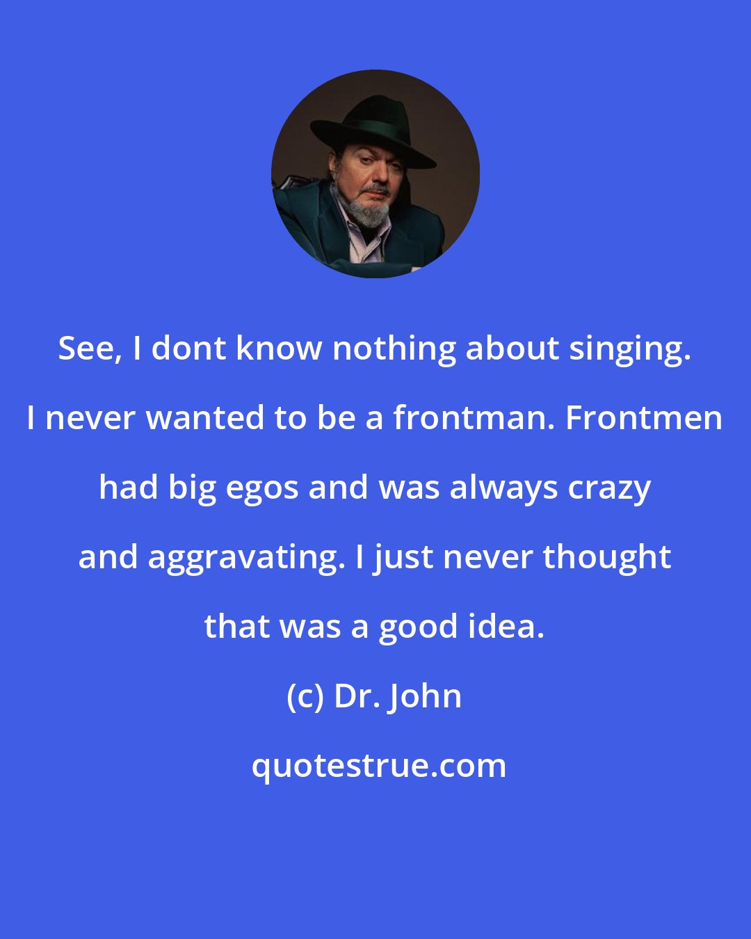 Dr. John: See, I dont know nothing about singing. I never wanted to be a frontman. Frontmen had big egos and was always crazy and aggravating. I just never thought that was a good idea.