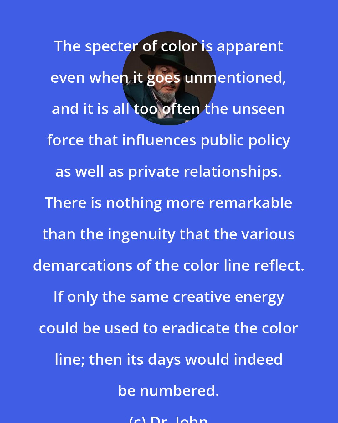 Dr. John: The specter of color is apparent even when it goes unmentioned, and it is all too often the unseen force that influences public policy as well as private relationships. There is nothing more remarkable than the ingenuity that the various demarcations of the color line reflect. If only the same creative energy could be used to eradicate the color line; then its days would indeed be numbered.