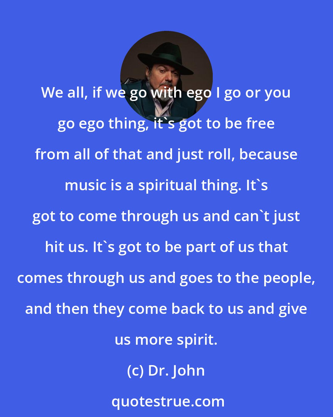 Dr. John: We all, if we go with ego I go or you go ego thing, it's got to be free from all of that and just roll, because music is a spiritual thing. It's got to come through us and can't just hit us. It's got to be part of us that comes through us and goes to the people, and then they come back to us and give us more spirit.