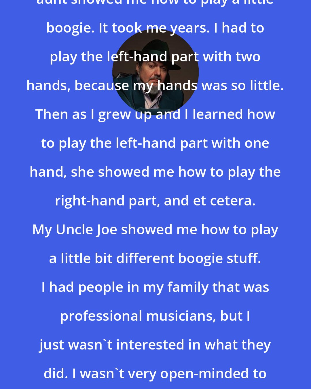 Dr. John: When I was a little bitty kid, my aunt showed me how to play a little boogie. It took me years. I had to play the left-hand part with two hands, because my hands was so little. Then as I grew up and I learned how to play the left-hand part with one hand, she showed me how to play the right-hand part, and et cetera. My Uncle Joe showed me how to play a little bit different boogie stuff. I had people in my family that was professional musicians, but I just wasn't interested in what they did. I wasn't very open-minded to a lot of music that I'd be more open to today.