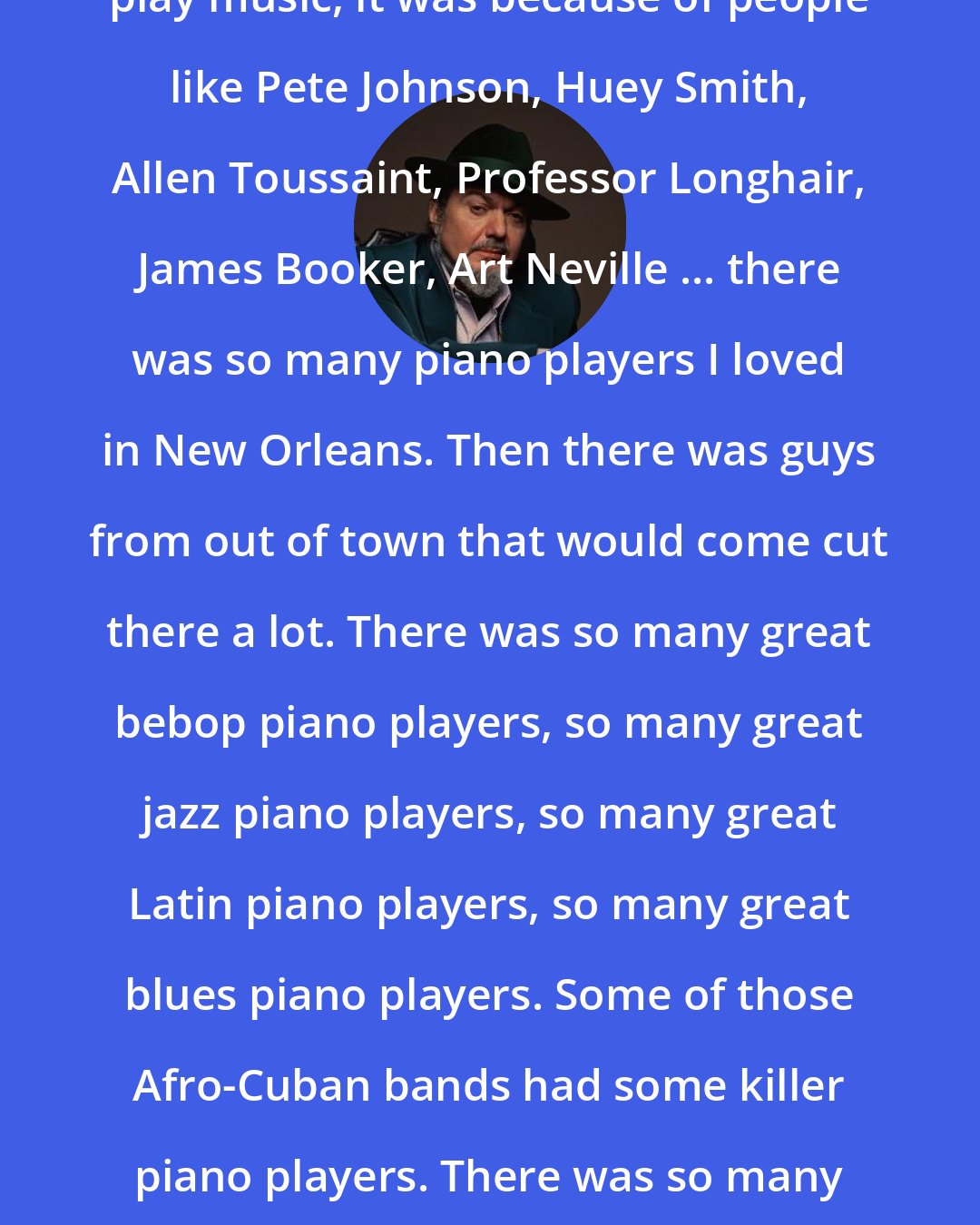 Dr. John: When I was a little kid wanting to play music, it was because of people like Pete Johnson, Huey Smith, Allen Toussaint, Professor Longhair, James Booker, Art Neville ... there was so many piano players I loved in New Orleans. Then there was guys from out of town that would come cut there a lot. There was so many great bebop piano players, so many great jazz piano players, so many great Latin piano players, so many great blues piano players. Some of those Afro-Cuban bands had some killer piano players. There was so many different things going on musically, and it was all of interest to me.