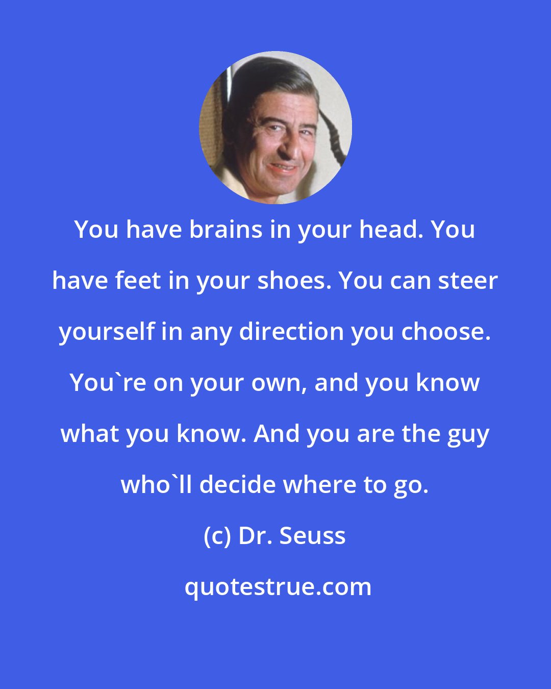 Dr. Seuss: You have brains in your head. You have feet in your shoes. You can steer yourself in any direction you choose. You're on your own, and you know what you know. And you are the guy who'll decide where to go.
