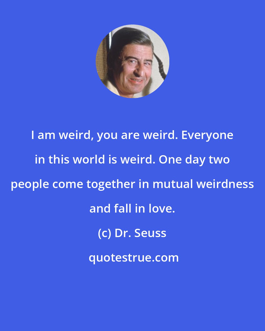 Dr. Seuss: I am weird, you are weird. Everyone in this world is weird. One day two people come together in mutual weirdness and fall in love.