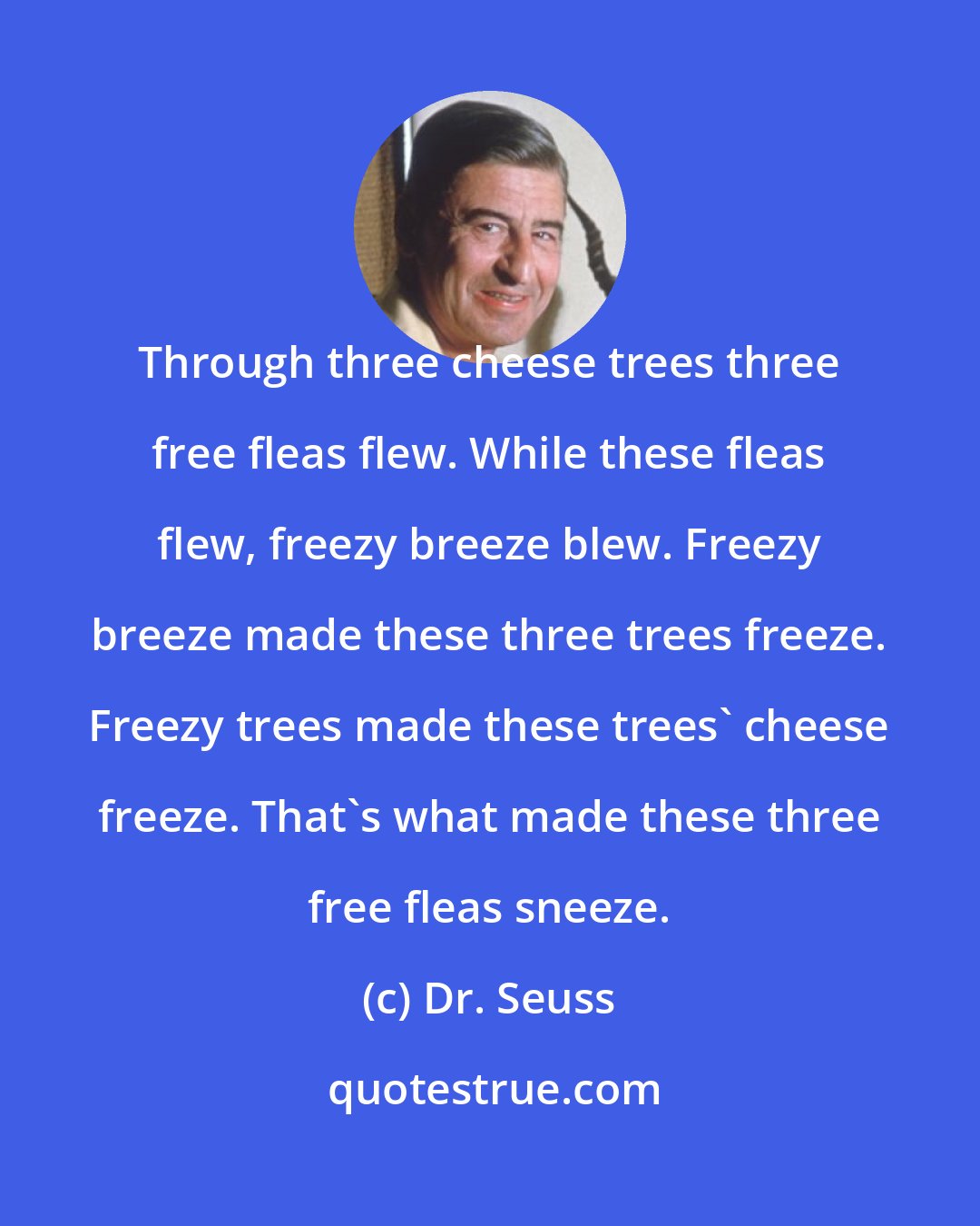 Dr. Seuss: Through three cheese trees three free fleas flew. While these fleas flew, freezy breeze blew. Freezy breeze made these three trees freeze. Freezy trees made these trees' cheese freeze. That's what made these three free fleas sneeze.