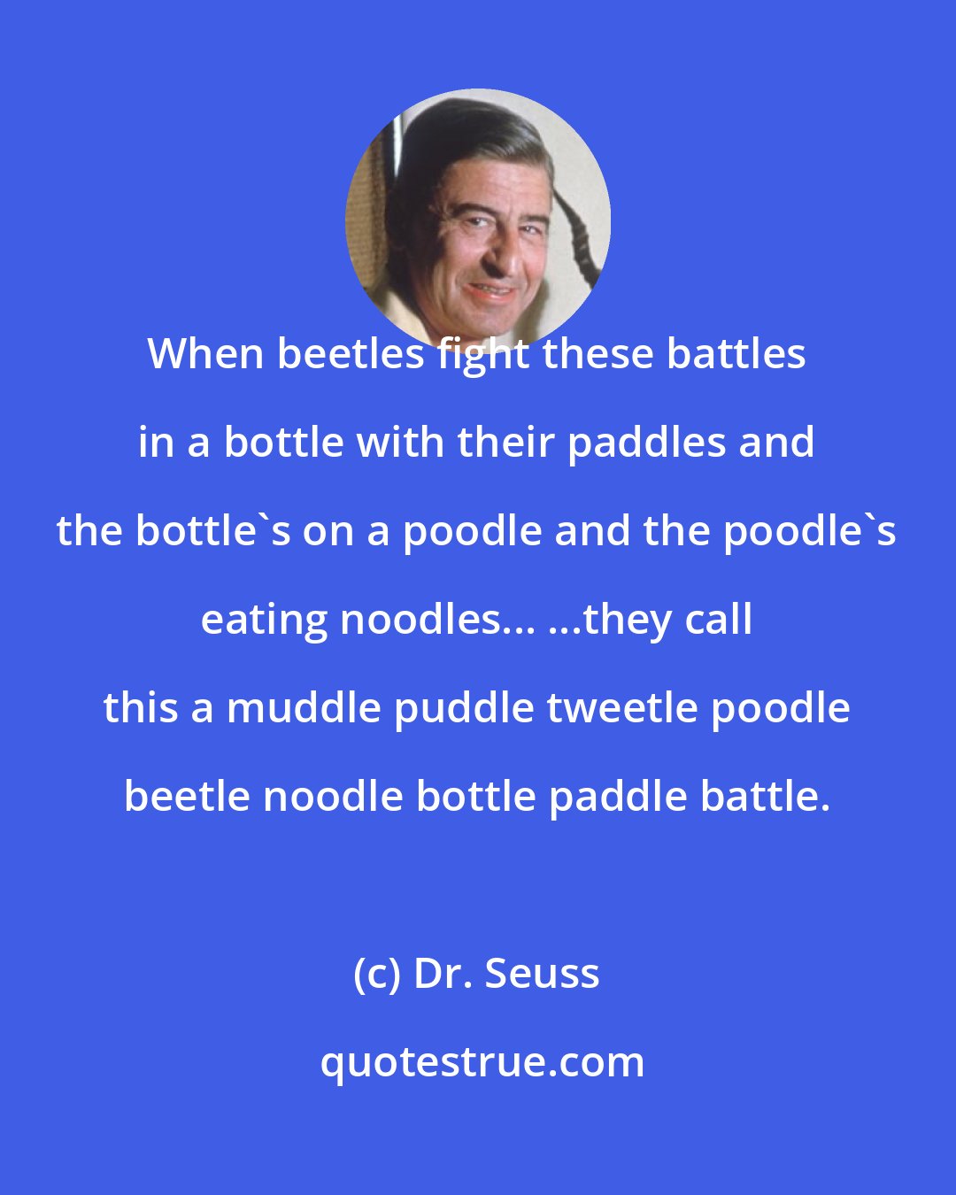 Dr. Seuss: When beetles fight these battles in a bottle with their paddles and the bottle's on a poodle and the poodle's eating noodles... ...they call this a muddle puddle tweetle poodle beetle noodle bottle paddle battle.