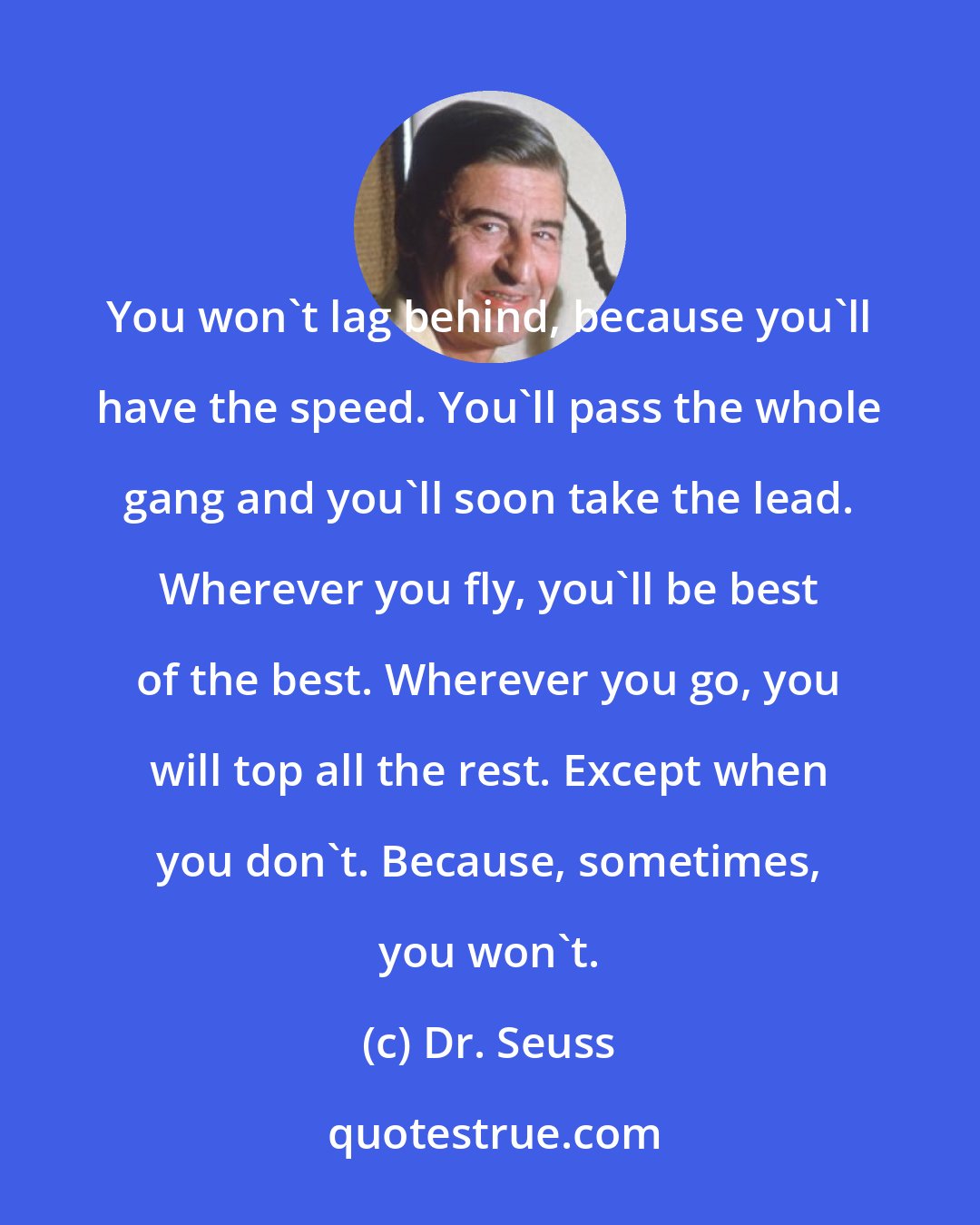 Dr. Seuss: You won't lag behind, because you'll have the speed. You'll pass the whole gang and you'll soon take the lead. Wherever you fly, you'll be best of the best. Wherever you go, you will top all the rest. Except when you don't. Because, sometimes, you won't.