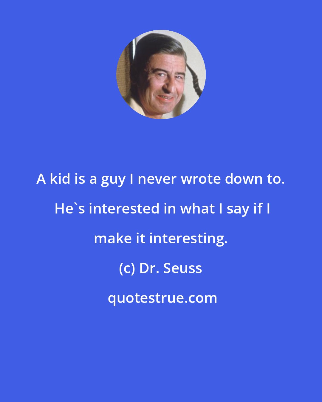 Dr. Seuss: A kid is a guy I never wrote down to.  He's interested in what I say if I make it interesting.