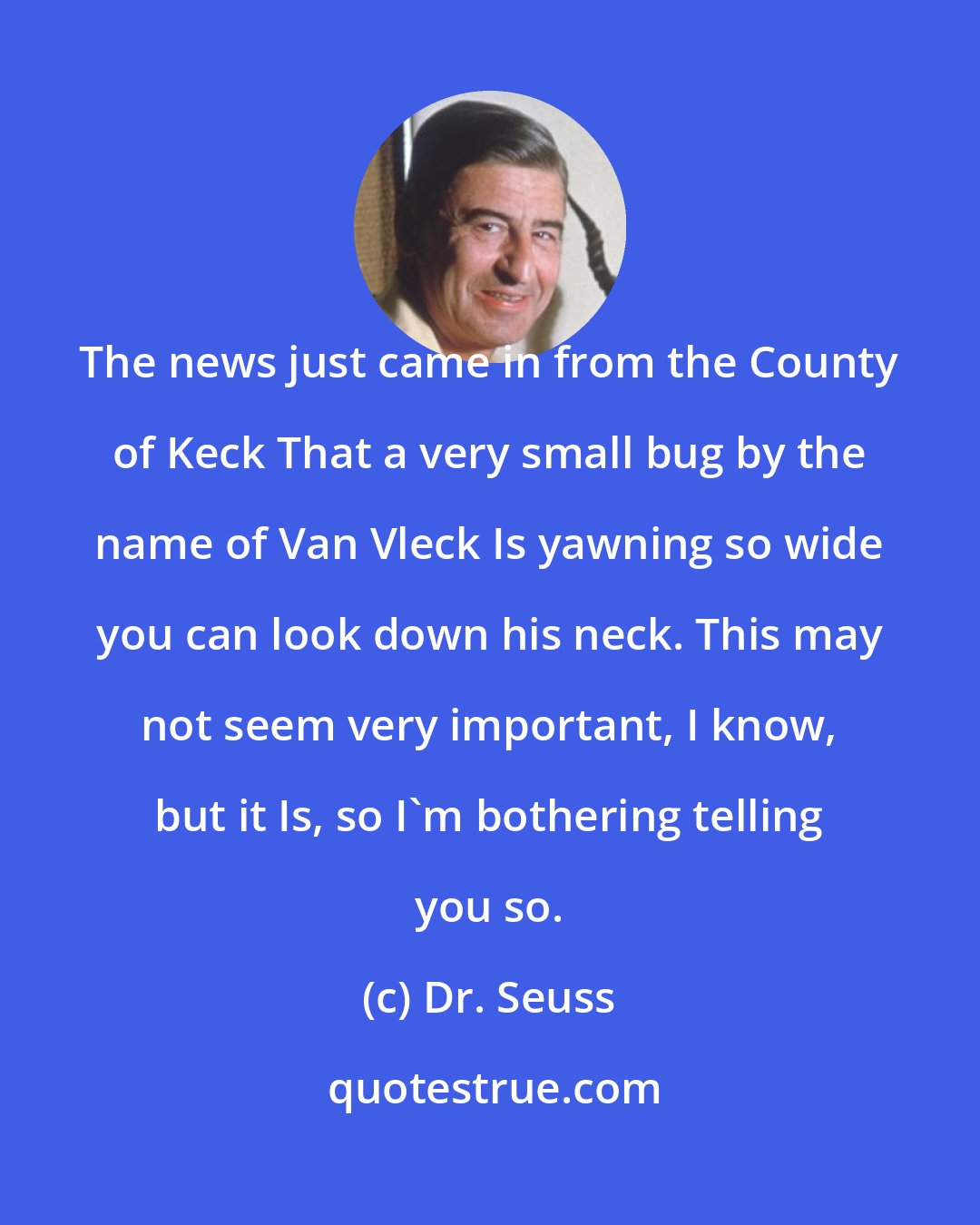 Dr. Seuss: The news just came in from the County of Keck That a very small bug by the name of Van Vleck Is yawning so wide you can look down his neck. This may not seem very important, I know, but it Is, so I'm bothering telling you so.