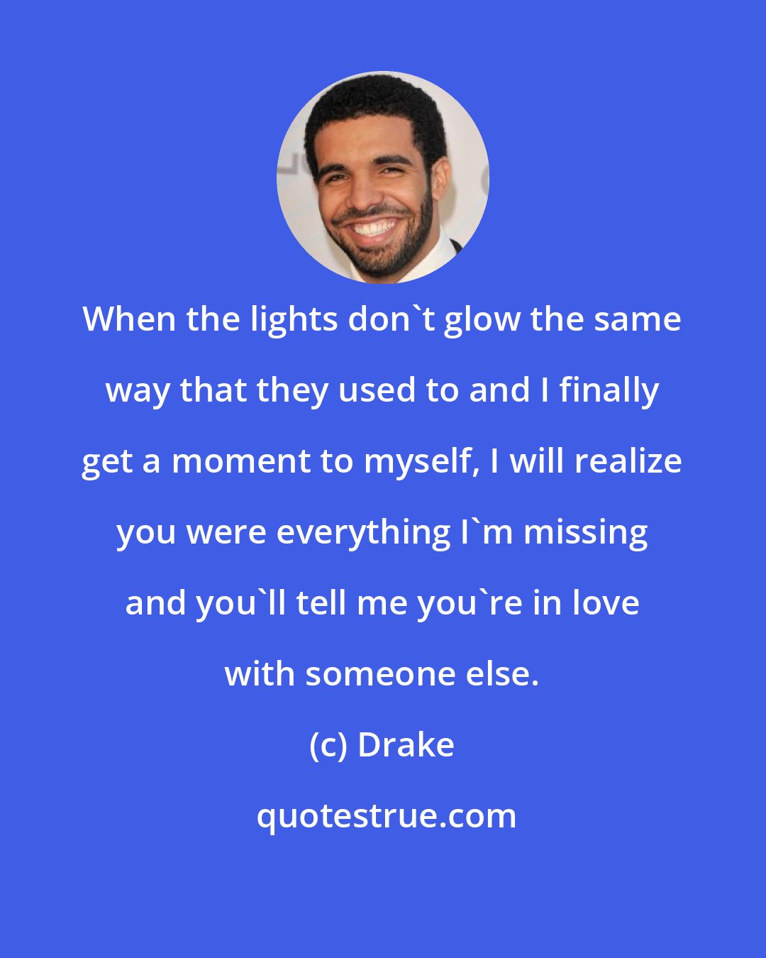 Drake: When the lights don't glow the same way that they used to and I finally get a moment to myself, I will realize you were everything I'm missing and you'll tell me you're in love with someone else.