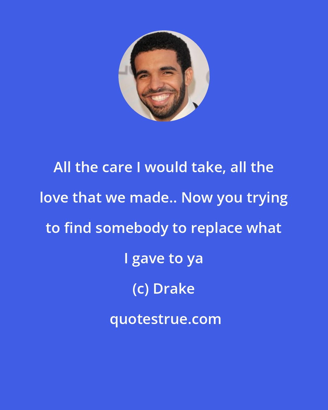 Drake: All the care I would take, all the love that we made.. Now you trying to find somebody to replace what I gave to ya