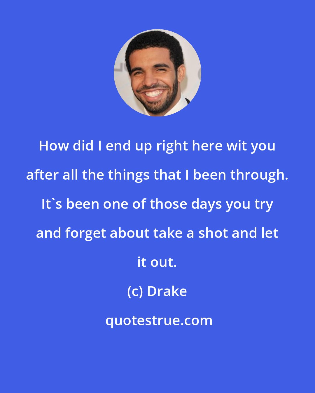 Drake: How did I end up right here wit you after all the things that I been through. It's been one of those days you try and forget about take a shot and let it out.